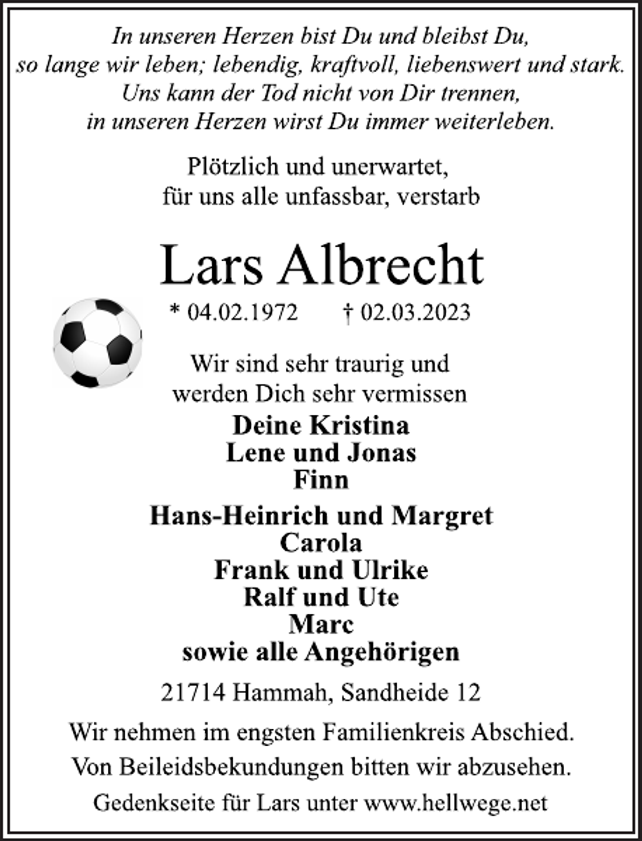 <p>In unseren Herzen bist Du und bleibst Du,<br />so lange wir leben; lebendig, kraftvoll, liebenswert und stark.<br />Uns kann der Tod nicht von Dir trennen,<br />in unseren Herzen wirst Du immer weiterleben.<br />Plötzlich und unerwartet,<br />für uns alle unfassbar, verstarb<br />Lars Albrecht<br />* 04.02.1972 † 02.03.2023<br />Wir sind sehr traurig und<br />werden Dich sehr vermissen<br />Deine Kristina<br />Lene und Jonas<br />Finn<br />Hans-Heinrich und Margret<br />Carola<br />Frank und Ulrike<br />Ralf und Ute<br />Marc<br />sowie alle Angehörigen<br />21714 Hammah, Sandheide 12<br />Wir nehmen im engsten Familienkreis Abschied.<br />Von Beileidsbekundungen bitten wir abzusehen.<br />Gedenkseite für Lars unter www.hellwege.net</p>