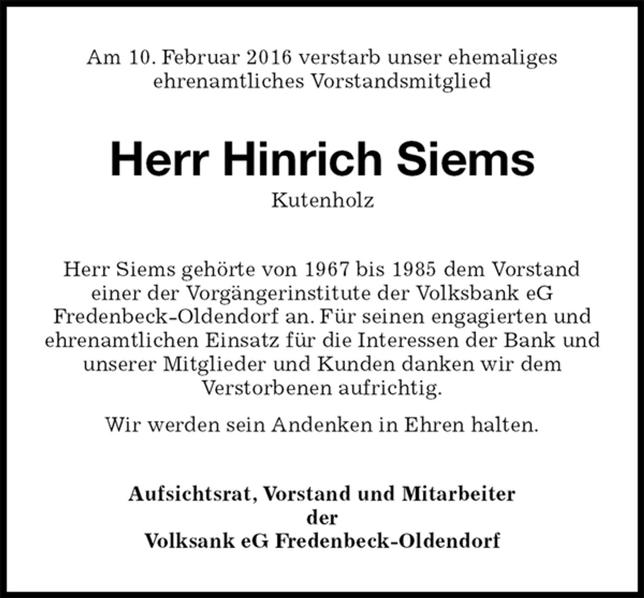<p>Am 10. Februar 2016 verstarb unser ehemaliges<br />ehrenamtliches Vorstandsmitglied<br />Herr Hinrich Siems<br />Kutenholz<br />Herr Siems gehörte von 1967 bis 1985 dem Vorstand<br />einer der Vorgängerinstitute der Volksbank eG<br />Fredenbeck-Oldendorf an. Für seinen engagierten und ehrenamtlichen Einsatz für die Interessen der Bank und unserer Mitglieder und Kunden danken wir dem<br />Verstorbenen aufrichtig.<br />Wir werden sein Andenken in Ehren halten.<br />Aufsichtsrat, Vorstand und Mitarbeiter<br />der<br />Volksank eG Fredenbeck-Oldendorf</p>