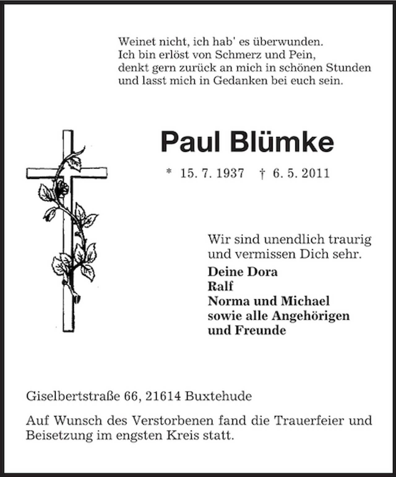 <p>Weinet nicht, ich hab' es überwunden. Ich bin erlöst von Schmerz und Pein, denkt gern zurück an mich in schönen Stunden und lasst mich in Gedanken bei euch sein.</p><p>Paul Blümke<br />* 15. 7. 1937 † 6. 5. 2011</p><p>Wir sind unendlich traurig und vermissen Dich sehr. Deine Dora Ralf Norma und Michael sowie alle Angehörigen und Freunde</p><p>Giselbertstraße 66, 21614 Buxtehude Auf Wunsch des Verstorbenen fand die Trauerfeier und Beisetzung im engsten Kreis statt.</p>