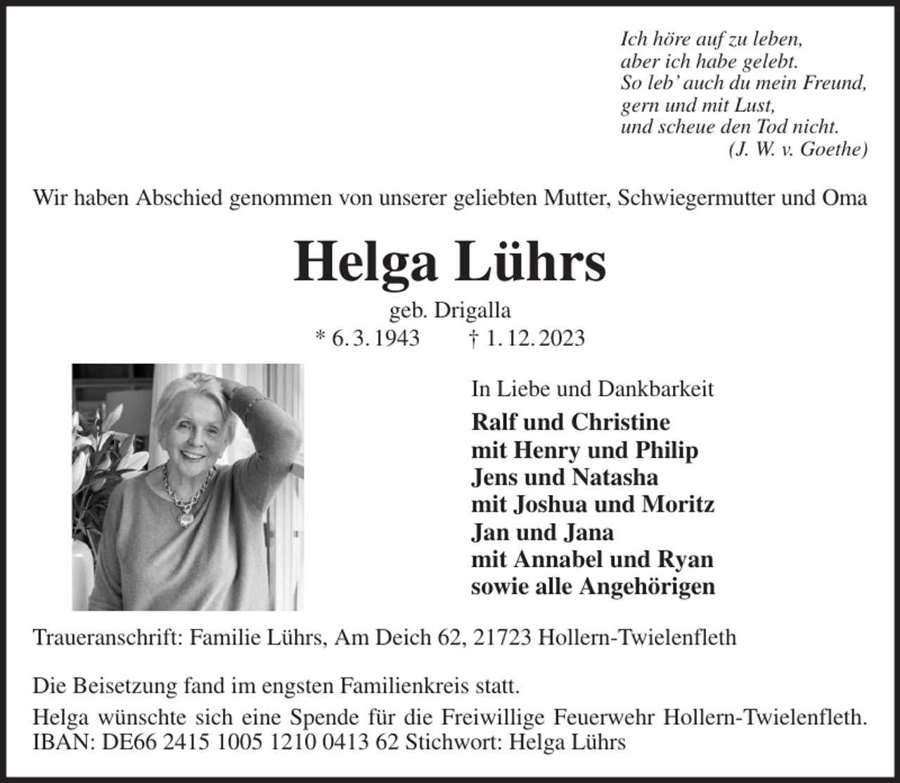 <p>Ich höre auf zu leben,<br />aber ich habe gelebt.<br />So leb' auch du mein Freund,<br />gern und mit Lust,<br />und scheue den Tod nicht.<br />(J. W. v. Goethe)<br />Wir haben Abschied genommen von unserer geliebten Mutter, Schwiegermutter und Oma<br />Helga Lührs<br />geb. Drigalla<br />* 6. 3. 1943 † 1. 12. 2023<br />In Liebe und Dankbarkeit<br />Ralf und Christine<br />mit Henry und Philip<br />Jens und Natasha<br />mit Joshua und Moritz<br />Jan und Jana<br />mit Annabel und Ryan<br />sowie alle Angehörigen<br />Traueranschrift: Familie Lührs, Am Deich 62, 21723 Hollern-Twielenfleth</p><p>Die Beisetzung fand im engsten Familienkreis statt.<br />Helga wünschte sich eine Spende für die Freiwillige Feuerwehr Hollern-Twielenfleth. IBAN: DE66 2415 1005 1210 0413 62 Stichwort: Helga Lührs</p>