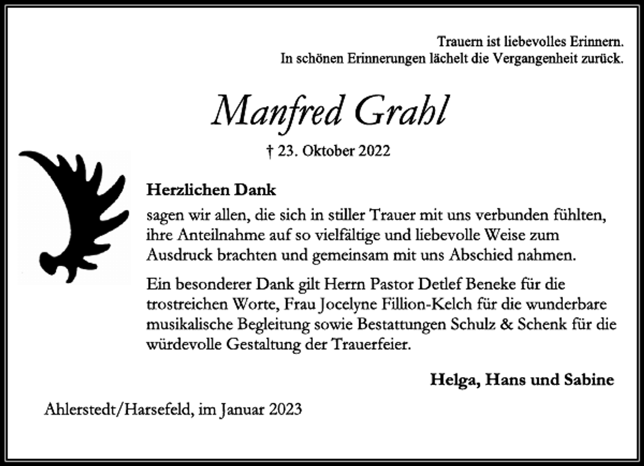 <p>Trauern ist liebevolles Erinnern.<br />In schönen Erinnerungen lächelt die Vergangenheit zurück.<br />Manfred Grahl<br />† 23. Oktober 2022<br />Herzlichen Dank<br />sagen wir allen, die sich in stiller Trauer mit uns verbunden fühlten,<br />ihre Anteilnahme auf so vielfältige und liebevolle Weise zum<br />Ausdruck brachten und gemeinsam mit uns Abschied nahmen.<br />Ein besonderer Dank gilt Herrn Pastor Detlef Beneke für die<br />trostreichen Worte, Frau Jocelyne Fillion-Kelch für die wunderbare<br />musikalische Begleitung sowie Bestattungen Schulz &amp; Schenk für die<br />würdevolle Gestaltung der Trauerfeier.<br />Helga, Hans und Sabine<br />Ahlerstedt/Harsefeld, im Januar 2023</p>