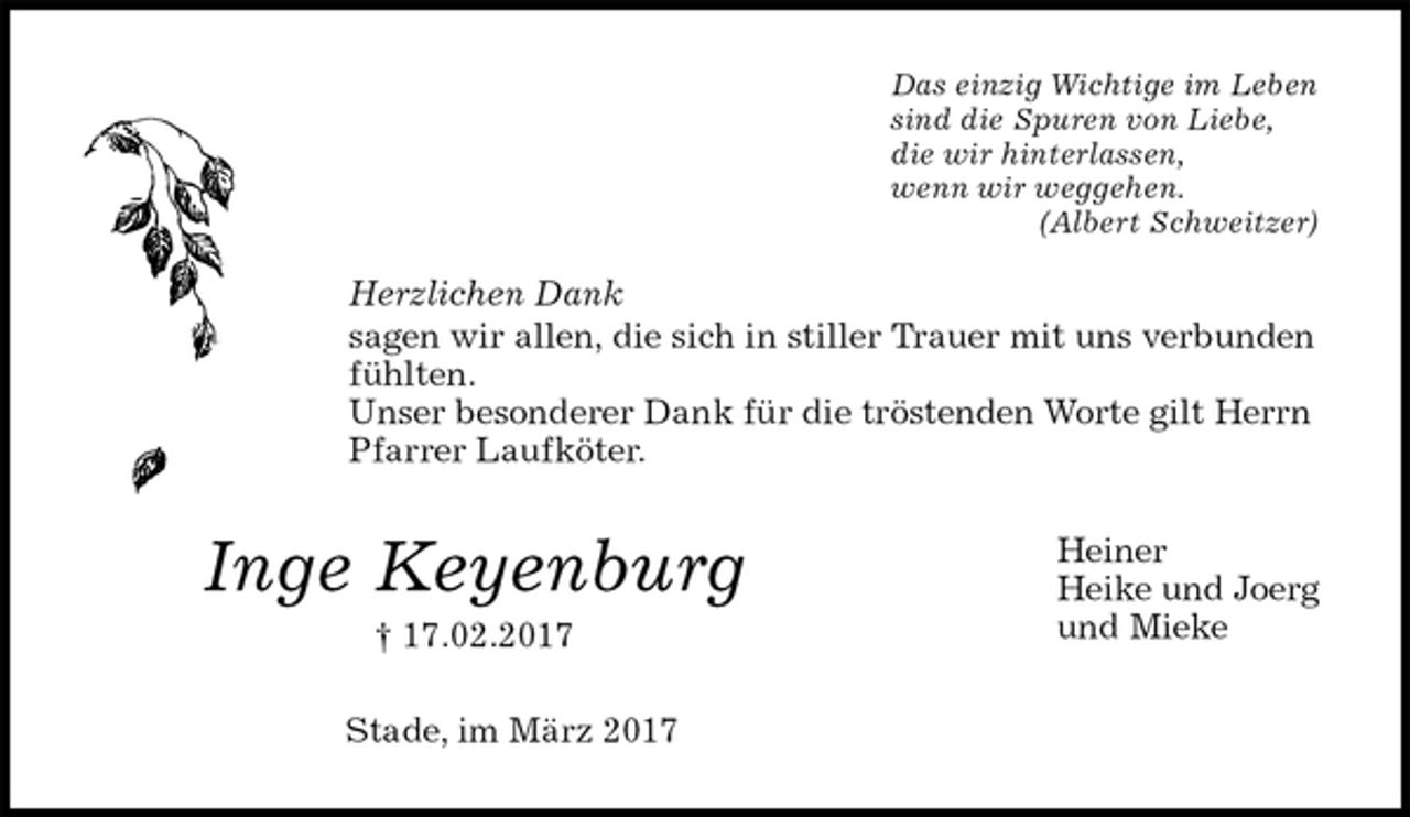 <p>Das einzig Wichtige im Leben<br />sind die Spuren von Liebe,<br />die wir hinterlassen,<br />wenn wir weggehen.<br />(Albert Schweitzer)<br />Herzlichen Dank<br />sagen wir allen, die sich in stiller Trauer mit uns verbunden fühlten.<br />Unser besonderer Dank für die tröstenden Worte gilt Herrn Pfarrer Laufköter.<br />Heiner<br />Heike und Joerg<br />und Mieke<br />Stade, im März 2017<br />Inge Keyenburg<br />† 17.02.2017</p>