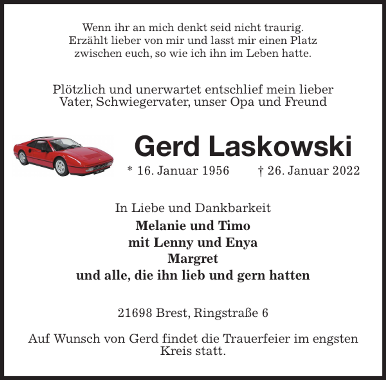 <p>Wenn ihr an mich denkt seid nicht traurig.<br />Erzählt lieber von mir und lasst mir einen Platz<br />zwischen euch, so wie ich ihn im Leben hatte.<br />Plötzlich und unerwartet entschlief mein lieber<br />Vater, Schwiegervater, unser Opa und Freund<br />Gerd Laskowski<br />* 16. Januar 1956 † 26. Januar 2022<br />In Liebe und Dankbarkeit<br />Melanie und Timo<br />mit Lenny und Enya<br />Margret<br />und alle, die ihn lieb und gern hatten<br />21698 Brest, Ringstraße 6</p>
<p>Auf Wunsch von Gerd findet die Trauerfeier im engsten Kreis statt.</p>