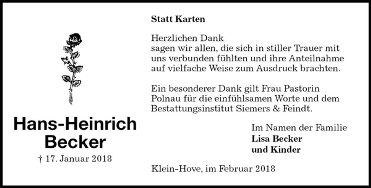 <p>Statt Karten<br />Herzlichen Dank<br />sagen wir allen, die sich in stiller Trauer mit uns verbunden fühlten und ihre Anteilnahme auf vielfache Weise zum Ausdruck brachten.</p><p>Ein besonderer Dank gilt Frau Pastorin<br />Polnau für die einfühlsamen Worte und dem Bestattungsinstitut Siemers &amp; Feindt.<br />Im Namen der Familie<br />Lisa Becker<br />und Kinder<br />Klein-Hove, im Februar 2018<br />Hans-Heinrich<br />Becker<br />† 17. Januar 2018</p>