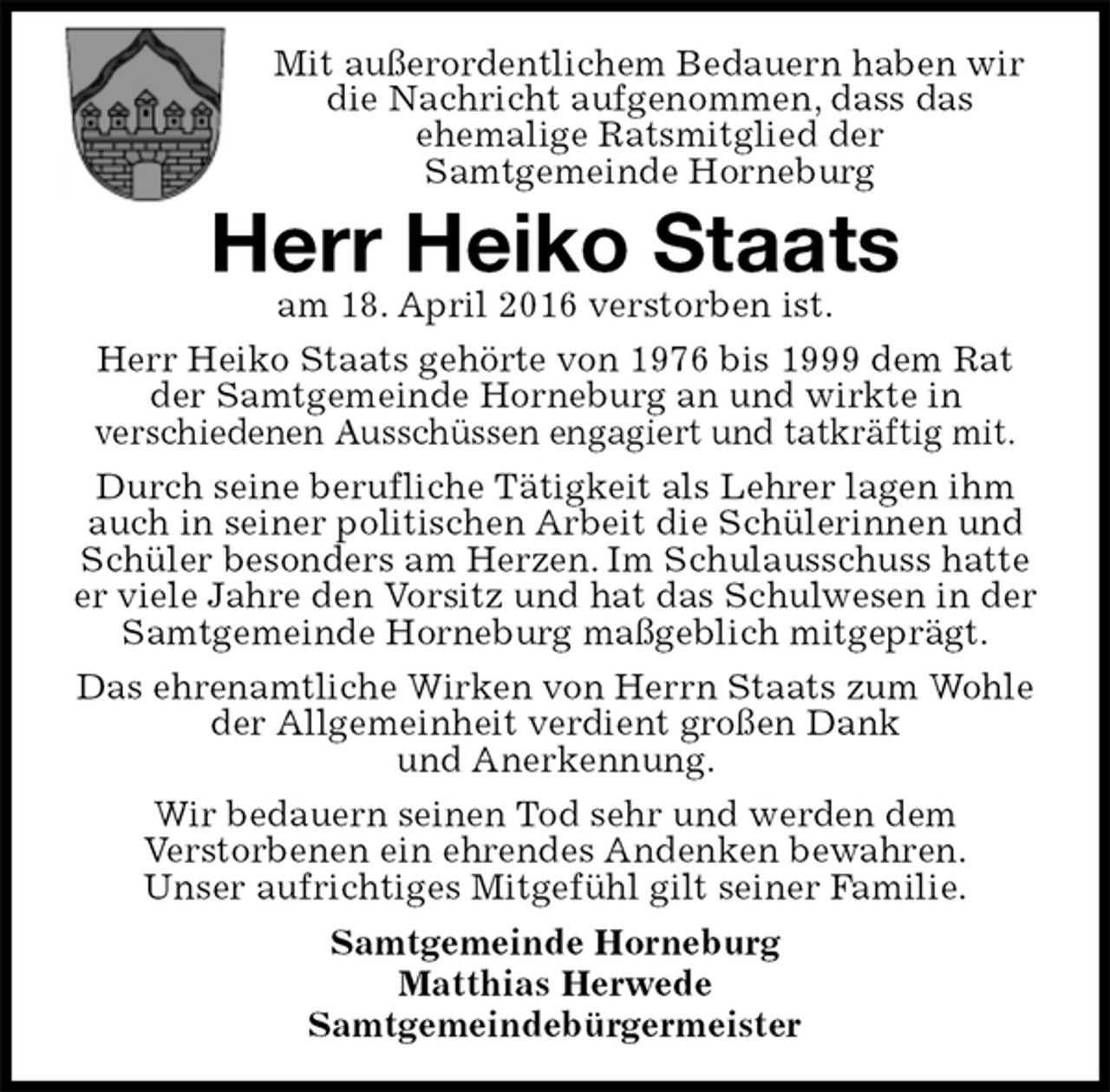 <p>Mit außerordentlichem Bedauern haben wir die Nachricht aufgenommen, dass das<br />ehemalige Ratsmitglied der<br />Samtgemeinde Horneburg<br />Herr Heiko Staats<br />am 18. April 2016 verstorben ist.<br />Herr Heiko Staats gehörte von 1976 bis 1999 dem Rat der Samtgemeinde Horneburg an und wirkte in<br />verschiedenen Ausschüssen engagiert und tatkräftig mit.<br />Durch seine berufliche Tätigkeit als Lehrer lagen ihm auch in seiner politischen Arbeit die Schülerinnen und Schüler besonders am Herzen. Im Schulausschuss hatte er viele Jahre den Vorsitz und hat das Schulwesen in der Samtgemeinde Horneburg maßgeblich mitgeprägt.<br />Das ehrenamtliche Wirken von Herrn Staats zum Wohle der Allgemeinheit verdient großen Dank<br />und Anerkennung.<br />Wir bedauern seinen Tod sehr und werden dem<br />Verstorbenen ein ehrendes Andenken bewahren.<br />Unser aufrichtiges Mitgefühl gilt seiner Familie.<br />Samtgemeinde Horneburg<br />Matthias Herwede<br />Samtgemeindebürgermeister</p>
