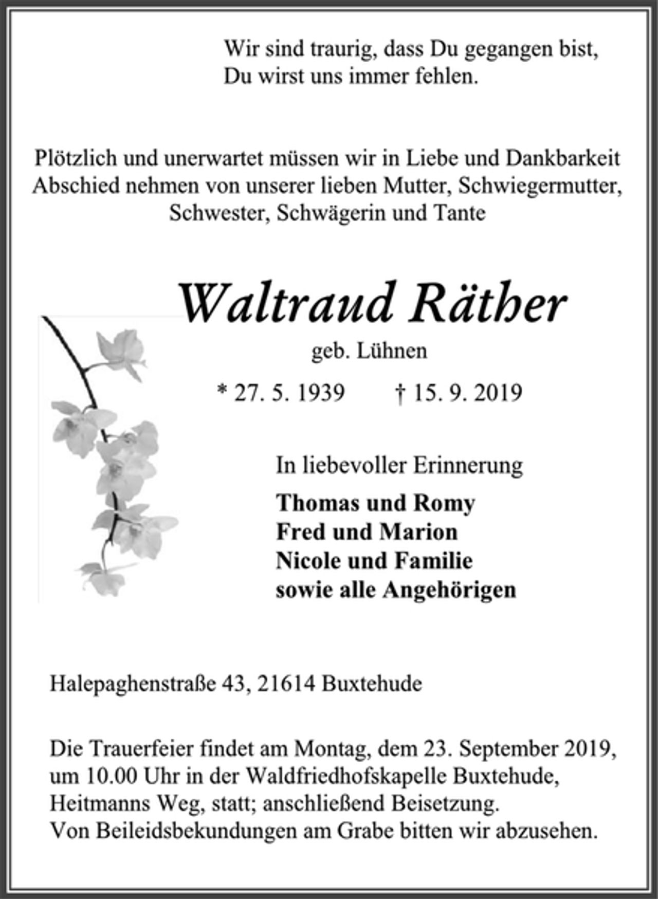 <p>Wir sind traurig, dass Du gegangen bist,<br />Du wirst uns immer fehlen.<br />Plötzlich und unerwartet müssen wir in Liebe und Dankbarkeit Abschied nehmen von unserer lieben Mutter, Schwiegermutter, Schwester, Schwägerin und Tante<br />Waltraud Räther<br />geb. Lühnen<br />* 27. 5. 1939 † 15. 9. 2019<br />In liebevoller Erinnerung<br />Thomas und Romy<br />Fred und Marion<br />Nicole und Familie<br />sowie alle Angehörigen<br />Halepaghenstraße 43, 21614 Buxtehude<br />Die Trauerfeier findet am Montag, dem 23. September 2019, um 10.00 Uhr in der Waldfriedhofskapelle Buxtehude, Heitmanns Weg, statt; anschließend Beisetzung.<br />Von Beileidsbekundungen am Grabe bitten wir abzusehen.</p>