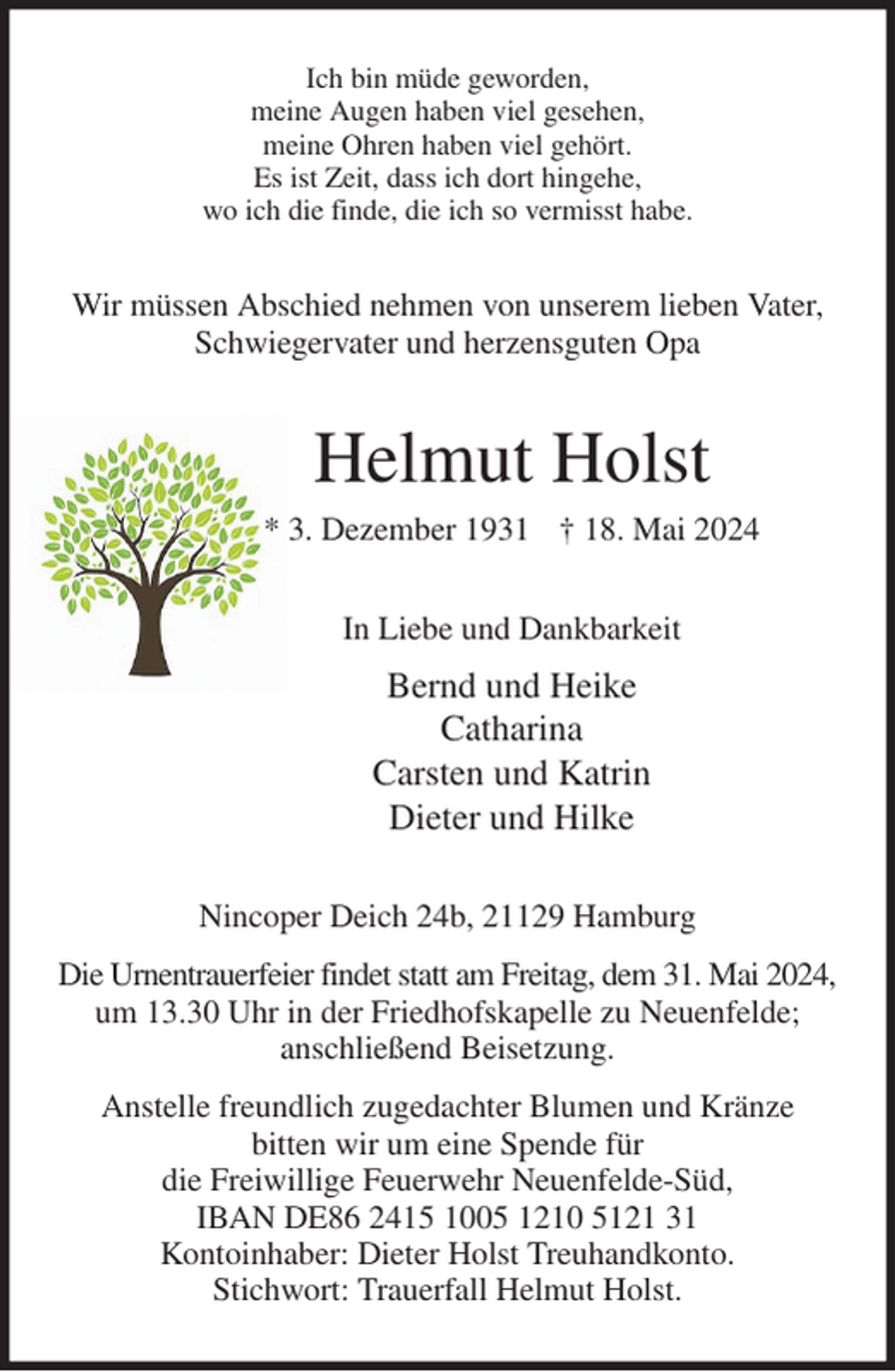 <p>Ich bin müde geworden,<br />meine Augen haben viel gesehen,<br />meine Ohren haben viel gehört.<br />Es ist Zeit, dass ich dort hingehe,<br />wo ich die finde, die ich so vermisst habe.<br />Wir müssen Abschied nehmen von unserem lieben Vater,<br />Schwiegervater und herzensguten Opa<br />Helmut Holst<br />* 3. Dezember 1931 † 18. Mai 2024<br />In Liebe und Dankbarkeit<br />Bernd und Heike<br />Catharina<br />Carsten und Katrin<br />Dieter und Hilke<br />Nincoper Deich 24b, 21129 Hamburg<br />Die Urnentrauerfeier findet statt am Freitag, dem 31. Mai 2024,<br />um 13.30 Uhr in der Friedhofskapelle zu Neuenfelde;<br />anschließend Beisetzung.<br />Anstelle freundlich zugedachter Blumen und Kränze<br />bitten wir um eine Spende für<br />die Freiwillige Feuerwehr Neuenfelde-Süd,<br />IBAN DE86 2415 1005 1210 5121 31<br />Kontoinhaber: Dieter Holst Treuhandkonto.<br />Stichwort: Trauerfall Helmut Holst.</p>