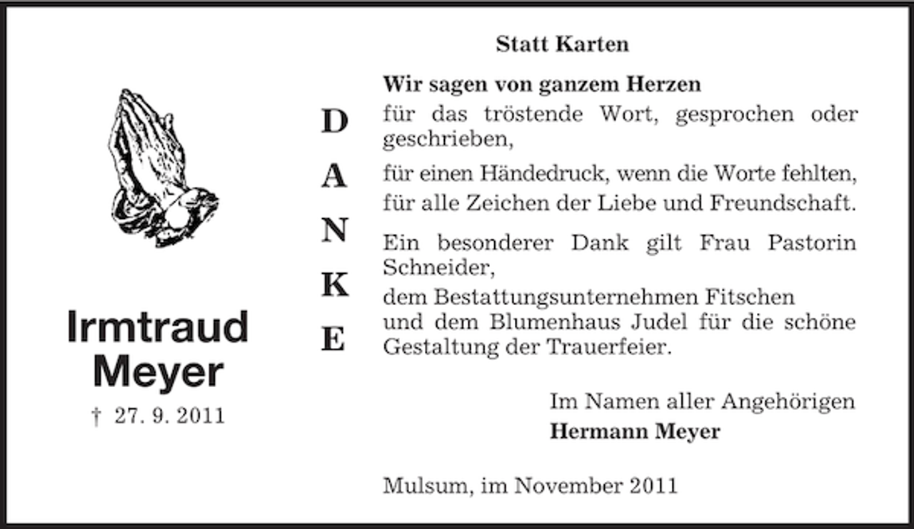 <p>Statt Karten</p><p>D<br />A<br />N<br />K</p><p>Irmtraud<br />Meyer<br />† 27. 9. 2011</p><p>E</p><p>Wir sagen von ganzem Herzen<br />für das tröstende Wort, gesprochen oder<br />geschrieben,<br />für einen Händedruck, wenn die Worte fehlten,<br />für alle Zeichen der Liebe und Freundschaft.<br />Ein besonderer Dank gilt Frau Pastorin<br />Schneider,<br />dem Bestattungsunternehmen Fitschen<br />und dem Blumenhaus Judel für die schöne<br />Gestaltung der Trauerfeier.<br />Im Namen aller Angehörigen<br />Hermann Meyer<br />Mulsum, im November 2011</p>