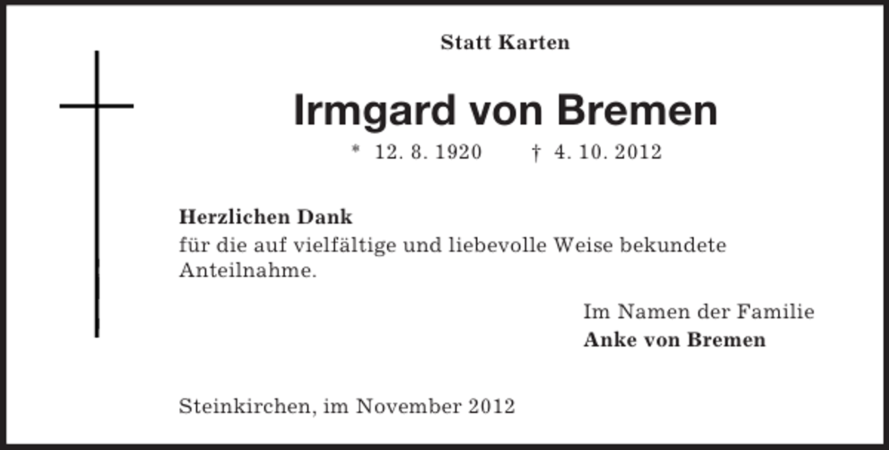 <p>Statt Karten<br />Irmgard von Bremen<br />* 12. 8. 1920 † 4. 10. 2012</p><p>Herzlichen Dank<br />für die auf vielfältige und liebevolle Weise bekundete<br />Anteilnahme.<br />Im Namen der Familie<br />Anke von Bremen</p><p>Steinkirchen, im November 2012</p>