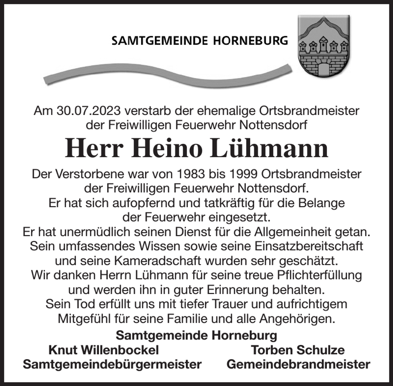 <p>Am 30.07.2023 verstarb der ehemalige Ortsbrandmeister<br />der Freiwilligen Feuerwehr Nottensdorf<br />Herr Heino Lühmann<br />Der Verstorbene war von 1983 bis 1999 Ortsbrandmeister<br />der Freiwilligen Feuerwehr Nottensdorf.<br />Er hat sich aufopfernd und tatkräftig für die Belange<br />der Feuerwehr eingesetzt.<br />Er hat unermüdlich seinen Dienst für die Allgemeinheit getan.<br />Sein umfassendes Wissen sowie seine Einsatzbereitschaft<br />und seine Kameradschaft wurden sehr geschätzt.<br />Wir danken Herrn Lühmann für seine treue Pflichterfüllung<br />und werden ihn in guter Erinnerung behalten.<br />Sein Tod erfüllt uns mit tiefer Trauer und aufrichtigem<br />Mitgefühl für seine Familie und alle Angehörigen.<br />Samtgemeinde Horneburg<br />Knut Willenbockel Torben Schulze<br />Samtgemeindebürgermeister Gemeindebrandmeister</p>