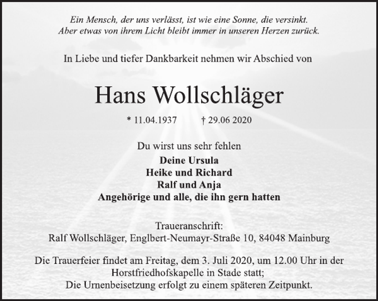 <p>Ein Mensch, der uns verlässt, ist wie eine Sonne, die versinkt.<br />Aber etwas von ihrem Licht bleibt immer in unseren Herzen zurück.<br />In Liebe und tiefer Dankbarkeit nehmen wir Abschied von<br />Hans Wollschläger<br />* 11.04.1937 † 29.06 2020<br />Du wirst uns sehr fehlen<br />Deine Ursula<br />Heike und Richard<br />Ralf und Anja<br />Angehörige und alle, die ihn gern hatten<br />Traueranschrift:<br />Ralf Wollschläger, Englbert-Neumayr-Straße 10, 84048 Mainburg<br />Die Trauerfeier findet am Freitag, dem 3. Juli 2020, um 12.00 Uhr in der Horstfriedhofskapelle in Stade statt;<br />Die Urnenbeisetzung erfolgt zu einem späteren Zeitpunkt.</p>