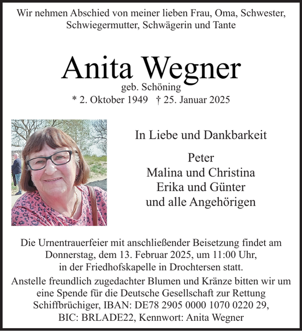 <p>Wir nehmen Abschied von meiner lieben Frau, Oma, Schwester,<br />Schwiegermutter, Schwägerin und Tante</p><p>Anita Wegner<br />geb. Schöning<br />* 2. Oktober 1949 † 25. Januar 2025</p><p>In Liebe und Dankbarkeit<br />Peter<br />Malina und Christina<br />Erika und Günter<br />und alle Angehörigen<br />Die Urnentrauerfeier mit anschließender Beisetzung findet am<br />Donnerstag, dem 13. Februar 2025, um 11:00 Uhr,<br />in der Friedhofskapelle in Drochtersen statt.<br />Anstelle freundlich zugedachter Blumen und Kränze bitten wir um<br />eine Spende für die Deutsche Gesellschaft zur Rettung<br />Schiffbrüchiger, IBAN: DE78 2905 0000 107220 29,<br />BIC: BRLADE22, Kennwort: Anita Wegner</p>