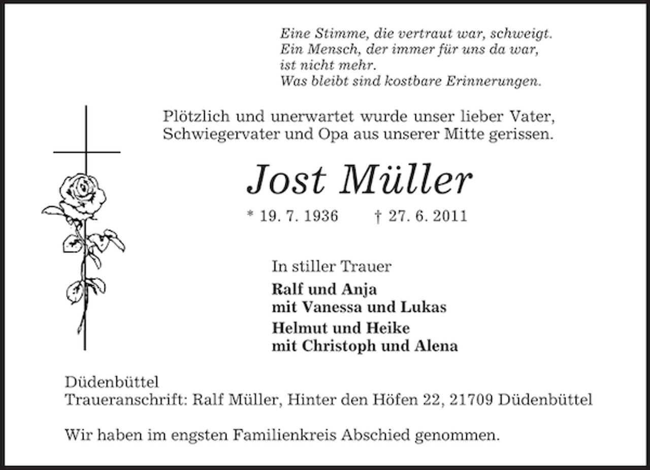 <p>Eine Stimme, die vertraut war, schweigt.<br />Ein Mensch, der immer für uns da war,<br />ist nicht mehr.<br />Was bleibt sind kostbare Erinnerungen.<br />Plötzlich und unerwartet wurde unser lieber Vater, Schwiegervater und Opa aus unserer Mitte gerissen.<br />Jost Müller<br />* 19. 7. 1936 † 27. 6. 2011<br />In stiller Trauer<br />Ralf und Anja<br />mit Vanessa und Lukas<br />Helmut und Heike<br />mit Christoph und Alena<br />Düdenbüttel<br />Traueranschrift: Ralf Müller, Hinter den Höfen 22, 21709 Düdenbüttel</p><p>Wir haben im engsten Familienkreis Abschied genommen.</p>