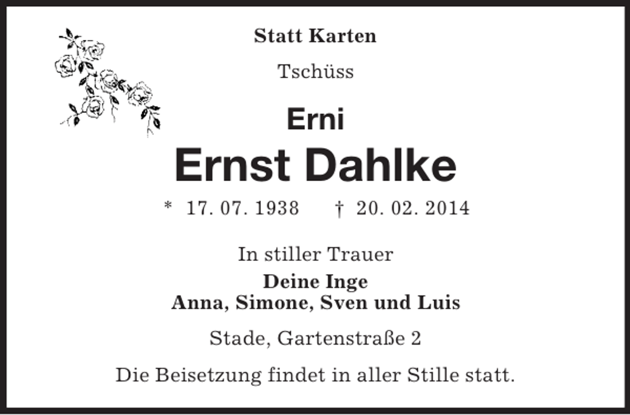 <p>Statt Karten<br />Tschüss<br />Erni<br />Ernst Dahlke<br />* 17. 07. 1938 † 20. 02. 2014<br />In stiller Trauer<br />Deine Inge<br />Anna, Simone, Sven und Luis<br />Stade, Gartenstraße 2<br />Die Beisetzung findet in aller Stille statt.</p>