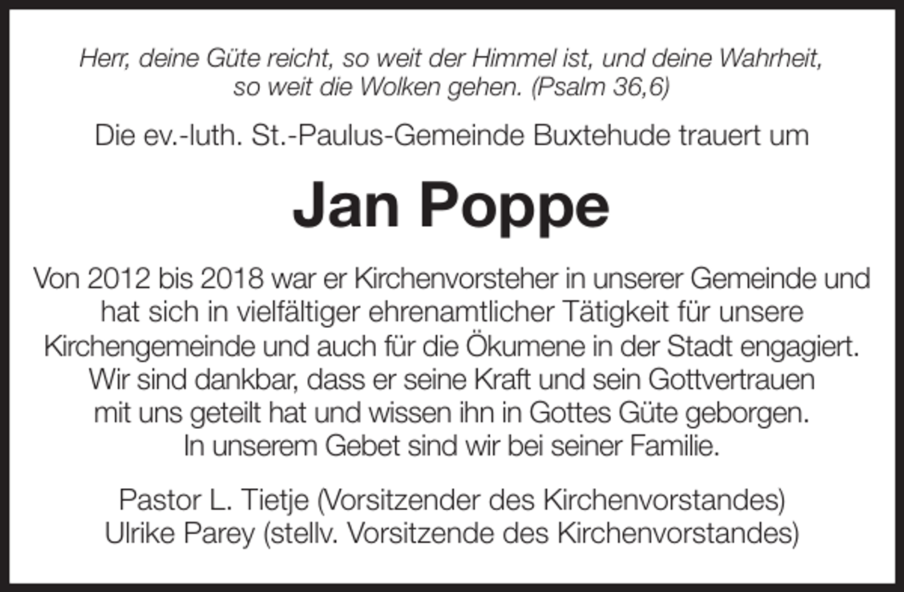<p>Herr, deine Güte reicht, so weit der Himmel ist, und deine Wahrheit,<br />so weit die Wolken gehen. (Psalm 36,6)<br />Die ev.-luth. St.-Paulus-Gemeinde Buxtehude trauert um<br />Jan Poppe<br />Von 2012 bis 2018 war er Kirchenvorsteher in unserer Gemeinde und hat sich in vielfältiger ehrenamtlicher Tätigkeit für unsere<br />Kirchengemeinde und auch für die Ökumene in der Stadt engagiert. Wir sind dankbar, dass er seine Kraft und sein Gottvertrauen<br />mit uns geteilt hat und wissen ihn in Gottes Güte geborgen.<br />In unserem Gebet sind wir bei seiner Familie.<br />Pastor L. Tietje (Vorsitzender des Kirchenvorstandes)<br />Ulrike Parey (stellv. Vorsitzende des Kirchenvorstandes)</p>