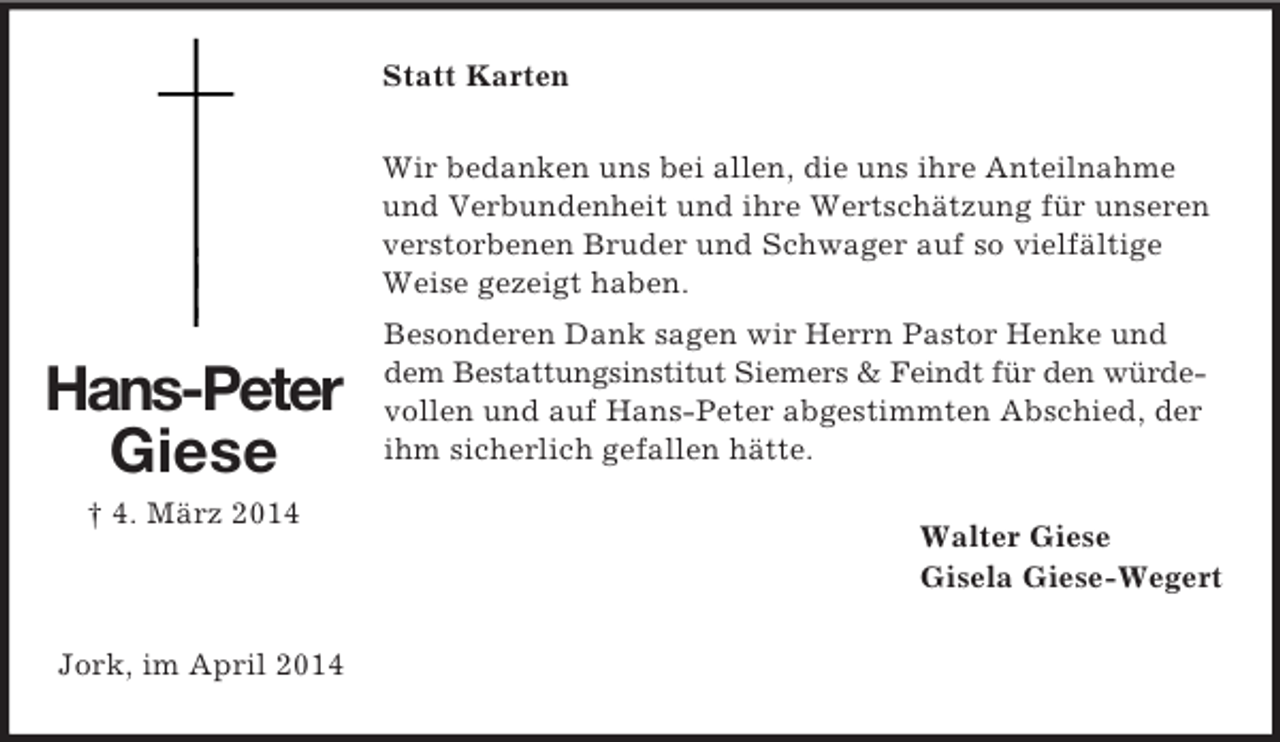 <p>Hans-Peter<br />Giese</p><p>† 4. März 2014<br />Statt Karten<br />Wir bedanken uns bei allen, die uns ihre Anteilnahme und Verbundenheit und ihre Wertschätzung für unseren verstorbenen Bruder und Schwager auf so vielfältige Weise gezeigt haben.<br />Besonderen Dank sagen wir Herrn Pastor Henke und dem Bestattungsinstitut Siemers</p>