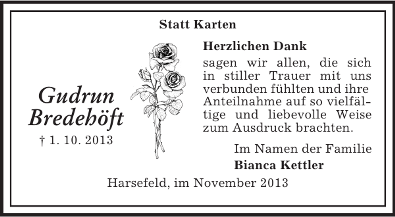 <p>Statt Karten</p><p>Gudrun<br />Bredehöft<br />† 1. 10. 2013</p><p>Herzlichen Dank<br />sagen wir allen, die sich<br />in stiller Trauer mit uns<br />verbunden fühlten und ihre<br />Anteilnahme auf so vielfältige und liebevolle Weise<br />zum Ausdruck brachten.</p><p>Im Namen der Familie<br />Bianca Kettler<br />Harsefeld, im November 2013</p>