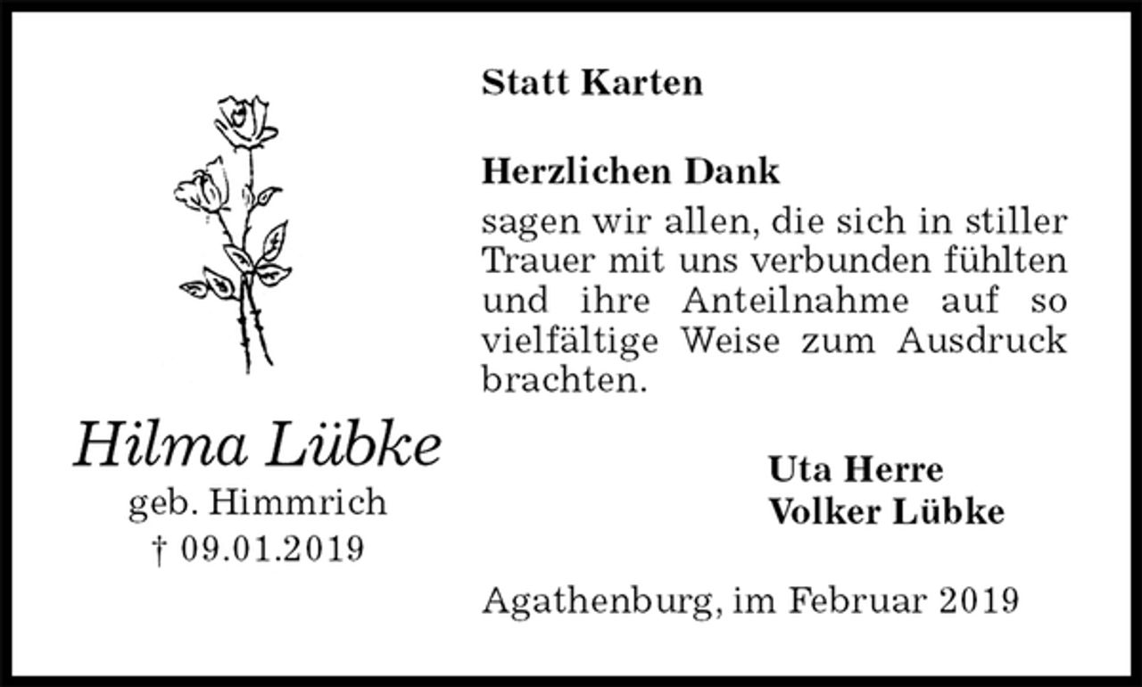 <p>Statt Karten<br />Herzlichen Dank<br />sagen wir allen, die sich in stiller Trauer mit uns verbunden fühlten<br />und ihre Anteilnahme auf so vielfältige Weise zum Ausdruck brachten.<br />Uta Herre<br />Volker Lübke<br />Agathenburg, im Februar 2019<br />Hilma Lübke<br />geb. Himmrich<br />† 09.01.2019</p>