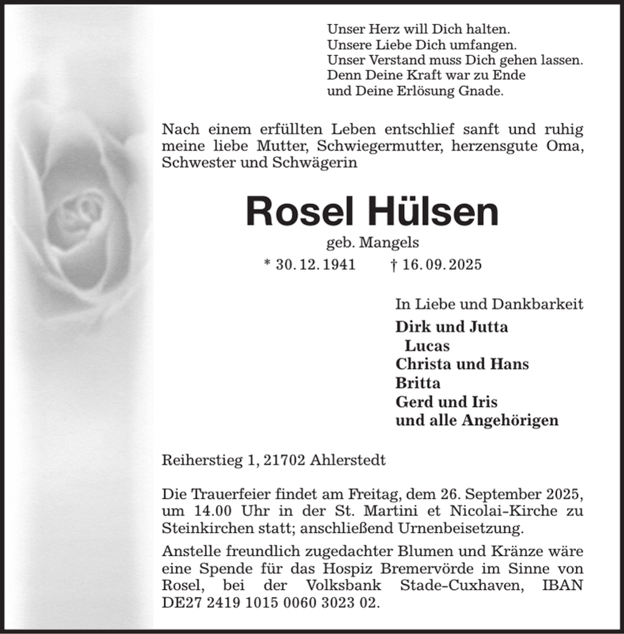<p>Unser Herz will Dich halten.<br />Unsere Liebe Dich umfangen.<br />Unser Verstand muss Dich gehen lassen.<br />Denn Deine Kraft war zu Ende<br />und Deine Erlösung Gnade.<br />Nach einem erfüllten Leben entschlief sanft und ruhig meine liebe Mutter, Schwiegermutter, herzensgute Oma, Schwester und Schwägerin<br />Rosel Hülsen<br />geb. Mangels<br />* 30. 12. 1941 † 16. 09. 2025<br />In Liebe und Dankbarkeit<br />Dirk und Jutta<br />Lucas<br />Christa und Hans<br />Britta<br />Gerd und Iris<br />und alle Angehörigen<br />Reiherstieg 1, 21702 Ahlerstedt</p><p>Die Trauerfeier findet am Freitag, dem 26. September 2025,<br />um 14.00 Uhr in der St. Martini et Nicolai-Kirche zu Steinkirchen statt; anschließend Urnenbeisetzung.<br />Anstelle freundlich zugedachter Blumen und Kränze wäre eine Spende für das Hospiz Bremervörde im Sinne von Rosel, bei der Volksbank Stade-Cuxhaven, IBAN<br />DE27 2419 1015 0060 3023 02.</p>