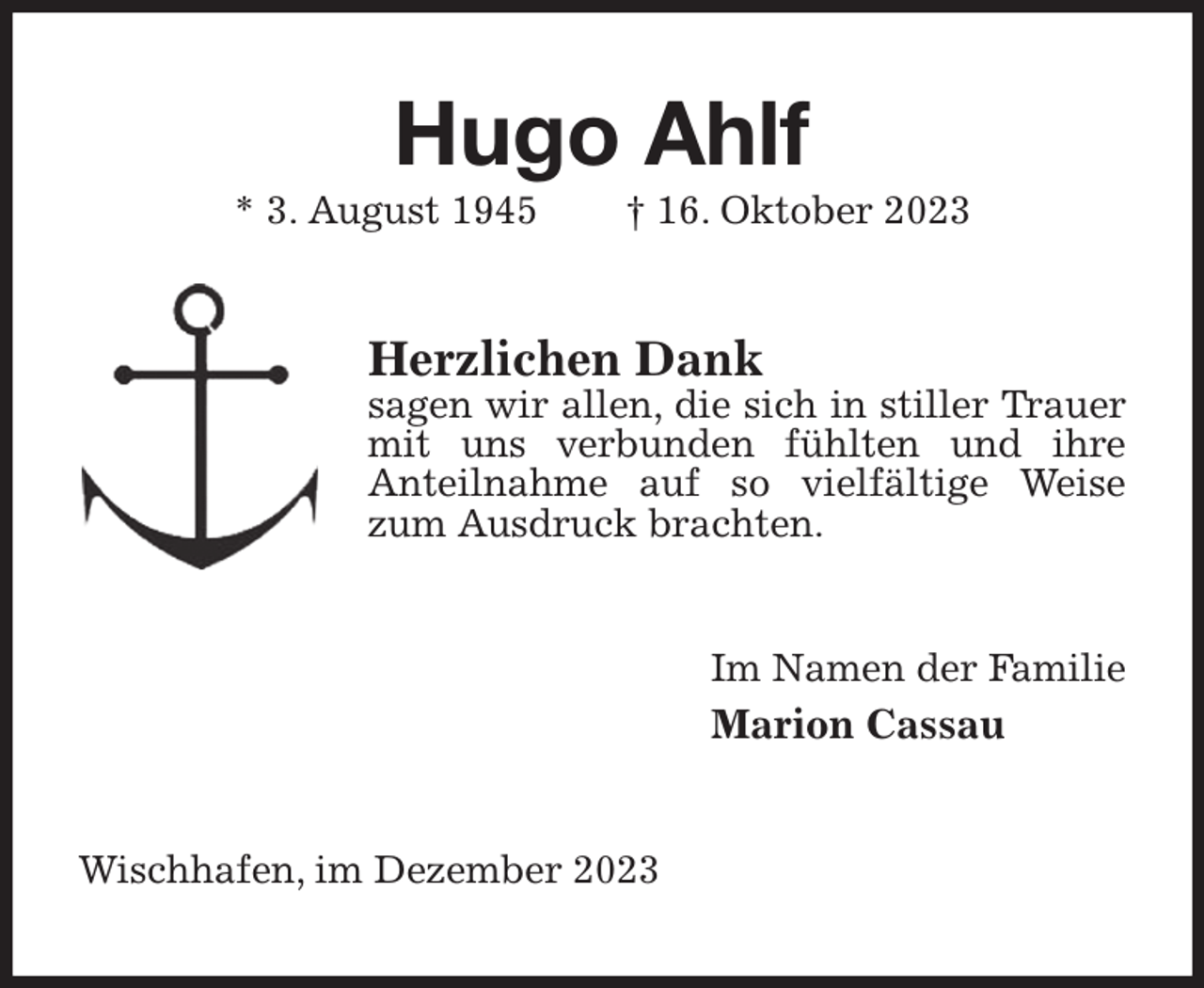 <p>Hugo Ahlf<br />* 3. August 1945 † 16. Oktober 2023<br />Herzlichen Dank<br />sagen wir allen, die sich in stiller Trauer mit uns verbunden fühlten und ihre<br />Anteilnahme auf so vielfältige Weise zum Ausdruck brachten.<br />Im Namen der Familie<br />Marion Cassau<br />Wischhafen, im Dezember 2023</p>
