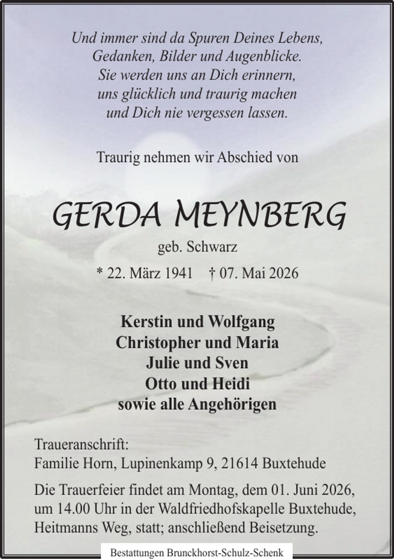 <p>Und immer sind da Spuren Deines Lebens,<br />Gedanken, Bilder und Augenblicke.<br />Sie werden uns an Dich erinnern,<br />uns glücklich und traurig machen<br />und Dich nie vergessen lassen.<br />Traurig nehmen wir Abschied von</p><p>GERDA MEYNBERG<br />geb. Schwarz</p><p>* 22. März 1941 † 07. Mai 2026</p><p>Kerstin und Wolfgang<br />Christopher und Maria<br />Julie und Sven<br />Otto und Heidi<br />sowie alle Angehörigen<br />Traueranschrift:<br />Familie Horn, Lupinenkamp 9, 21614 Buxtehude<br />Die Trauerfeier findet am Montag, dem 01. Juni 2026,<br />um 14.00 Uhr in der Waldfriedhofskapelle Buxtehude,<br />Heitmanns Weg, statt; anschließend Beisetzung.<br />Bestattungen Brunckhorst-Schulz-Schenk</p>