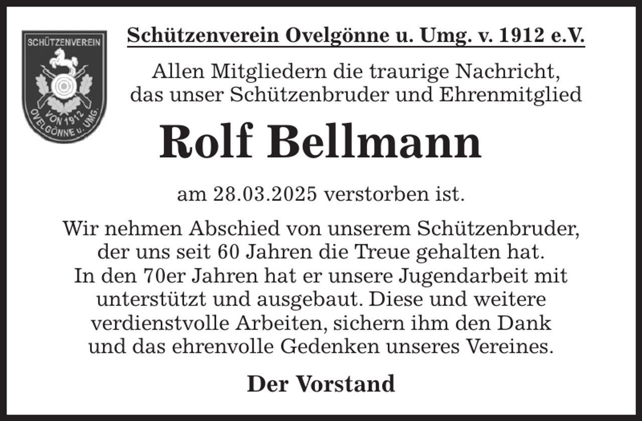 <p>Schützenverein Ovelgönne u. Umg. v. 1912 e.V.<br />Allen Mitgliedern die traurige Nachricht,<br />das unser Schützenbruder und Ehrenmitglied<br />Rolf Bellmann<br />am 28.03.2025 verstorben ist.<br />Wir nehmen Abschied von unserem Schützenbruder,<br />der uns seit 60 Jahren die Treue gehalten hat.<br />In den 70er Jahren hat er unsere Jugendarbeit mit<br />unterstützt und ausgebaut. Diese und weitere<br />verdienstvolle Arbeiten, sichern ihm den Dank<br />und das ehrenvolle Gedenken unseres Vereines.<br />Der Vorstand</p>