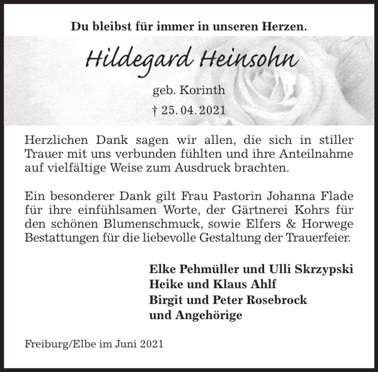 <p>Du bleibst für immer in unseren Herzen.<br />Hildegard Heinsohn<br />geb. Korinth<br />† 25. 04. 2021<br />Herzlichen Dank sagen wir allen, die sich in stiller Trauer mit uns verbunden fühlten und ihre Anteilnahme auf vielfältige Weise zum Ausdruck brachten.</p>
<p>Ein besonderer Dank gilt Frau Pastorin Johanna Flade für ihre einfühlsamen Worte, der Gärtnerei Kohrs für den schönen Blumenschmuck, sowie Elfers &amp; Horwege Bestattungen für die liebevolle Gestaltung der Trauerfeier.<br />Elke Pehmüller und Ulli Skrzypski<br />Heike und Klaus Ahlf<br />Birgit und Peter Rosebrock<br />und Angehörige<br />Freiburg/Elbe im Juni 2021</p>