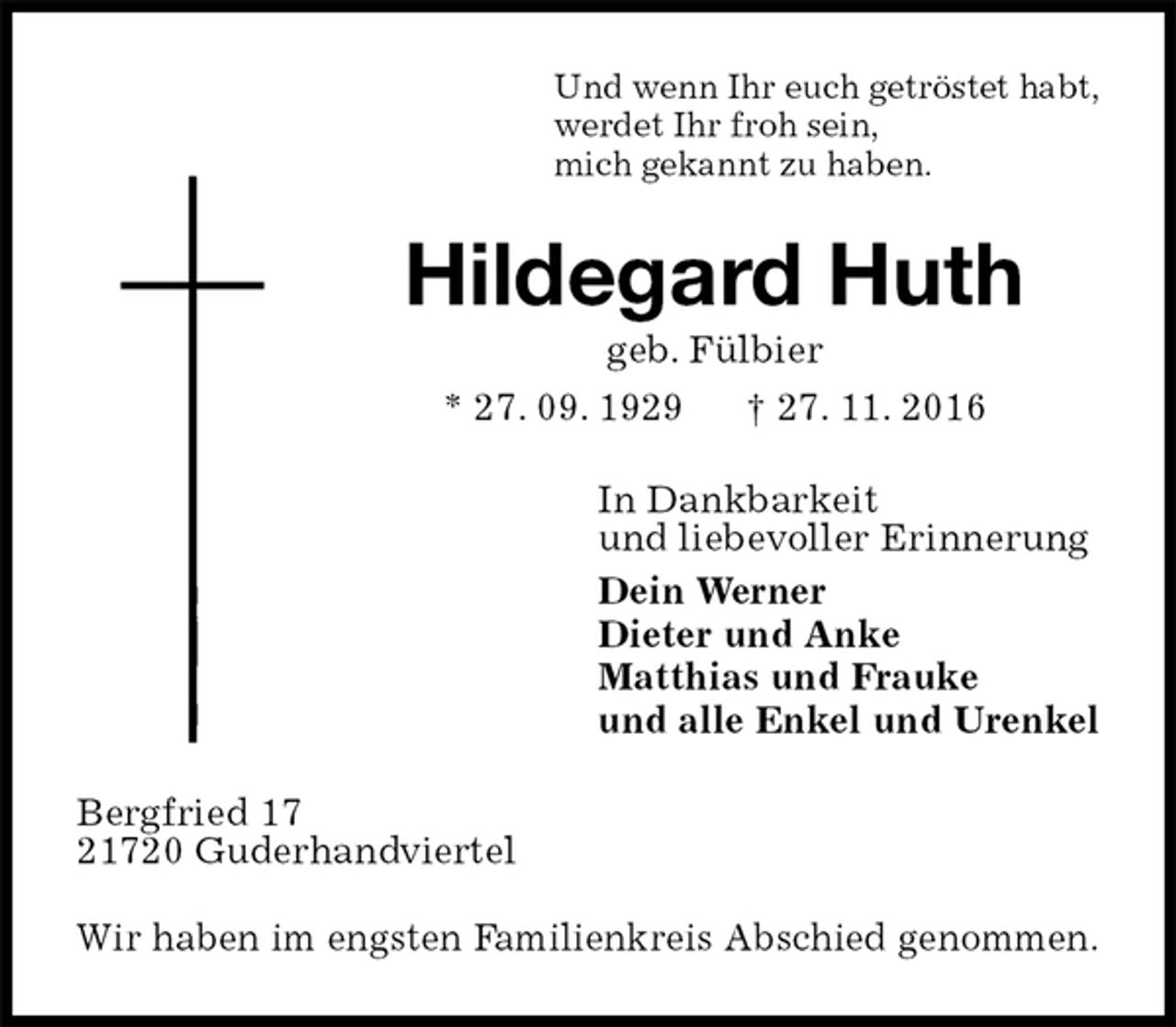 <p>Und wenn Ihr euch getröstet habt,<br />werdet Ihr froh sein,<br />mich gekannt zu haben.<br />Hildegard Huth<br />geb. Fülbier<br />* 27. 09. 1929 † 27. 11. 2016<br />In Dankbarkeit<br />und liebevoller Erinnerung<br />Dein Werner<br />Dieter und Anke<br />Matthias und Frauke<br />und alle Enkel und Urenkel<br />Bergfried 17<br />21720 Guderhandviertel<br />Wir haben im engsten Familienkreis Abschied genommen.</p>