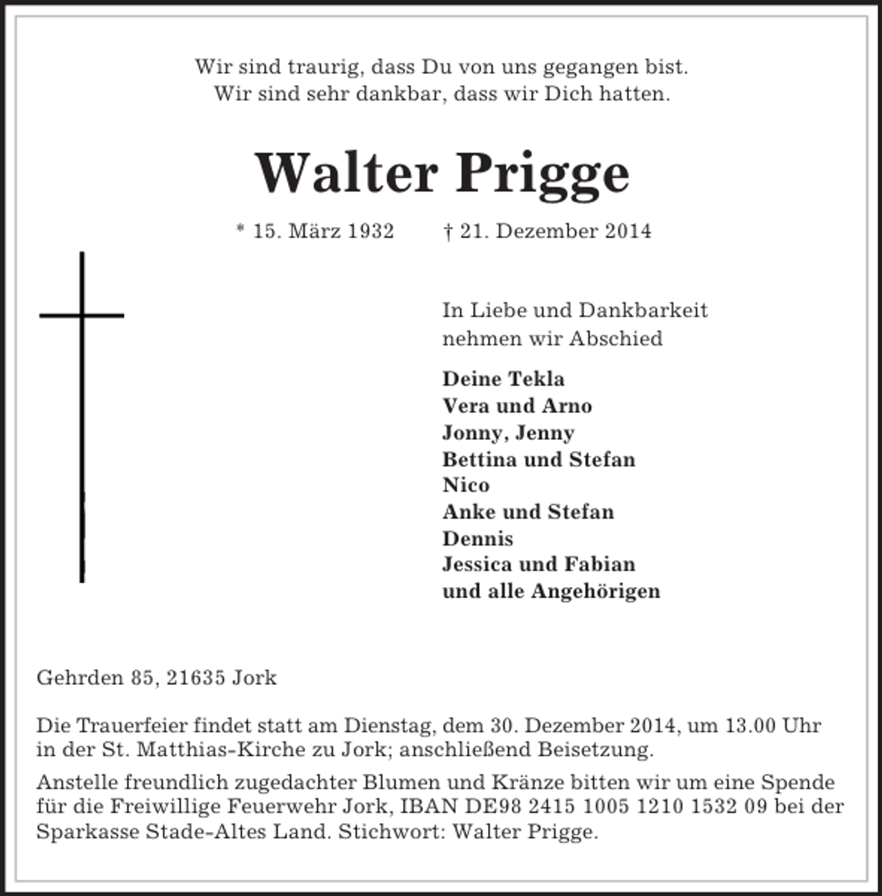 <p>Wir sind traurig, dass Du von uns gegangen bist.<br />Wir sind sehr dankbar, dass wir Dich hatten.<br />Walter Prigge<br />* 15. März 1932 † 21. Dezember 2014<br />In Liebe und Dankbarkeit<br />nehmen wir Abschied<br />Deine Tekla<br />Vera und Arno<br />Jonny, Jenny<br />Bettina und Stefan<br />Nico<br />Anke und Stefan<br />Dennis<br />Jessica und Fabian<br />und alle Angehörigen</p><p>Gehrden 85, 21635 Jork</p><p>Die Trauerfeier findet statt am Dienstag, dem 30. Dezember 2014, um 13.00 Uhr<br />in der St. Matthias-Kirche zu Jork; anschließend Beisetzung.<br />Anstelle freundlich zugedachter Blumen und Kränze bitten wir um eine Spende<br />für die Freiwillige Feuerwehr Jork, IBAN DE98 2415 1005 1210 1532 09 bei der Sparkasse Stade-Altes Land. Stichwort: Walter Prigge.</p>