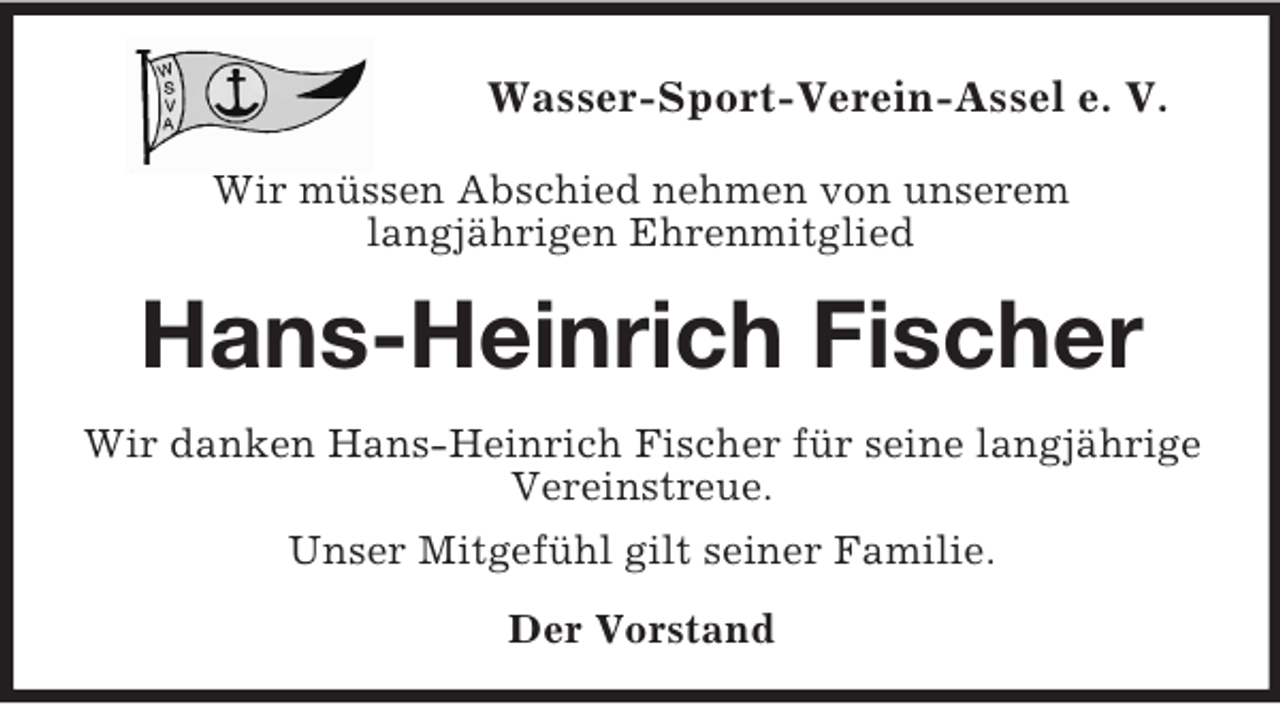 <p>Wasser-Sport-Verein-Assel e. V.</p><p>Wir müssen Abschied nehmen von unserem<br />langjährigen Ehrenmitglied<br />Hans-Heinrich Fischer<br />Wir danken Hans-Heinrich Fischer für seine langjährige<br />Vereinstreue.<br />Unser Mitgefühl gilt seiner Familie.<br />Der Vorstand</p>