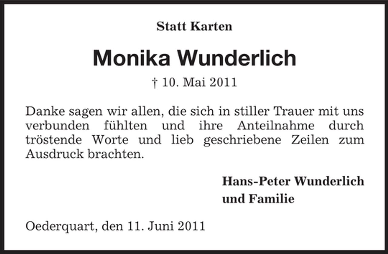 <p>Statt Karten</p><p>Monika Wunderlich<br />† 10. Mai 2011 Danke sagen wir allen, die sich in stiller Trauer mit uns verbunden fühlten und ihre Anteilnahme durch tröstende Worte und lieb geschriebene Zeilen zum Ausdruck brachten. Hans-Peter Wunderlich und Familie Oederquart, den 11. Juni 2011</p>