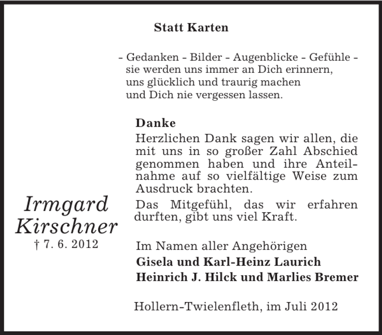 <p>Irmgard<br />Kirschner<br />† 7. 6. 2012<br />Statt Karten<br />- Gedanken - Bilder - Augenblicke - Gefühle -<br />sie werden uns immer an Dich erinnern,<br />uns glücklich und traurig machen<br />und Dich nie vergessen lassen.<br />Danke<br />Herzlichen Dank sagen wir allen, die mit uns in so großer Zahl Abschied genommen haben und ihre Anteilnahme auf so vielfältige Weise zum Ausdruck brachten.<br />Das Mitgefühl, das wir erfahren durften, gibt uns viel Kraft.<br />Im Namen aller Angehörigen<br />Gisela und Karl-Heinz Laurich<br />Heinrich J. Hilck und Marlies Bremer<br />Hollern-Twielenfleth, im Juli 2012</p>