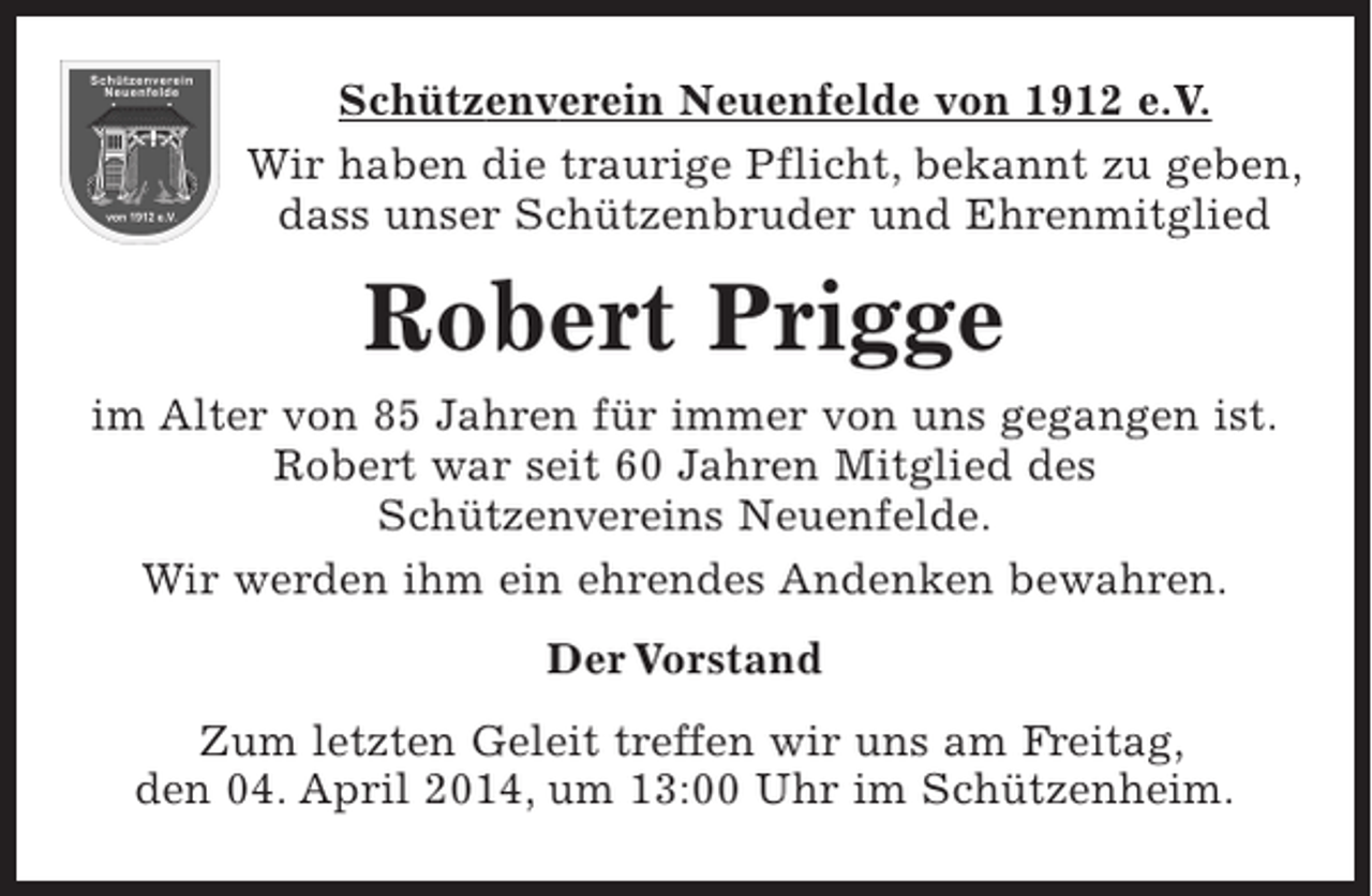<p>Wir haben die traurige Pflicht, bekannt zu geben, dass unser Schützenbruder und Ehrenmitglied</p><p>Robert Prigge</p><p>im Alter von 85 Jahren für immer von uns gegangen ist. Robert war seit 60 Jahren Mitglied des Schützenvereins Neuenfelde Wir werden ihm ein ehrendes Andenken bewahren.</p><p>Der Vorstand</p><p>Zum letzten Geleit treffen wir uns am Freitag, den 04. April 2014, um 13:00 Uhr im Schützenheim.“</p>