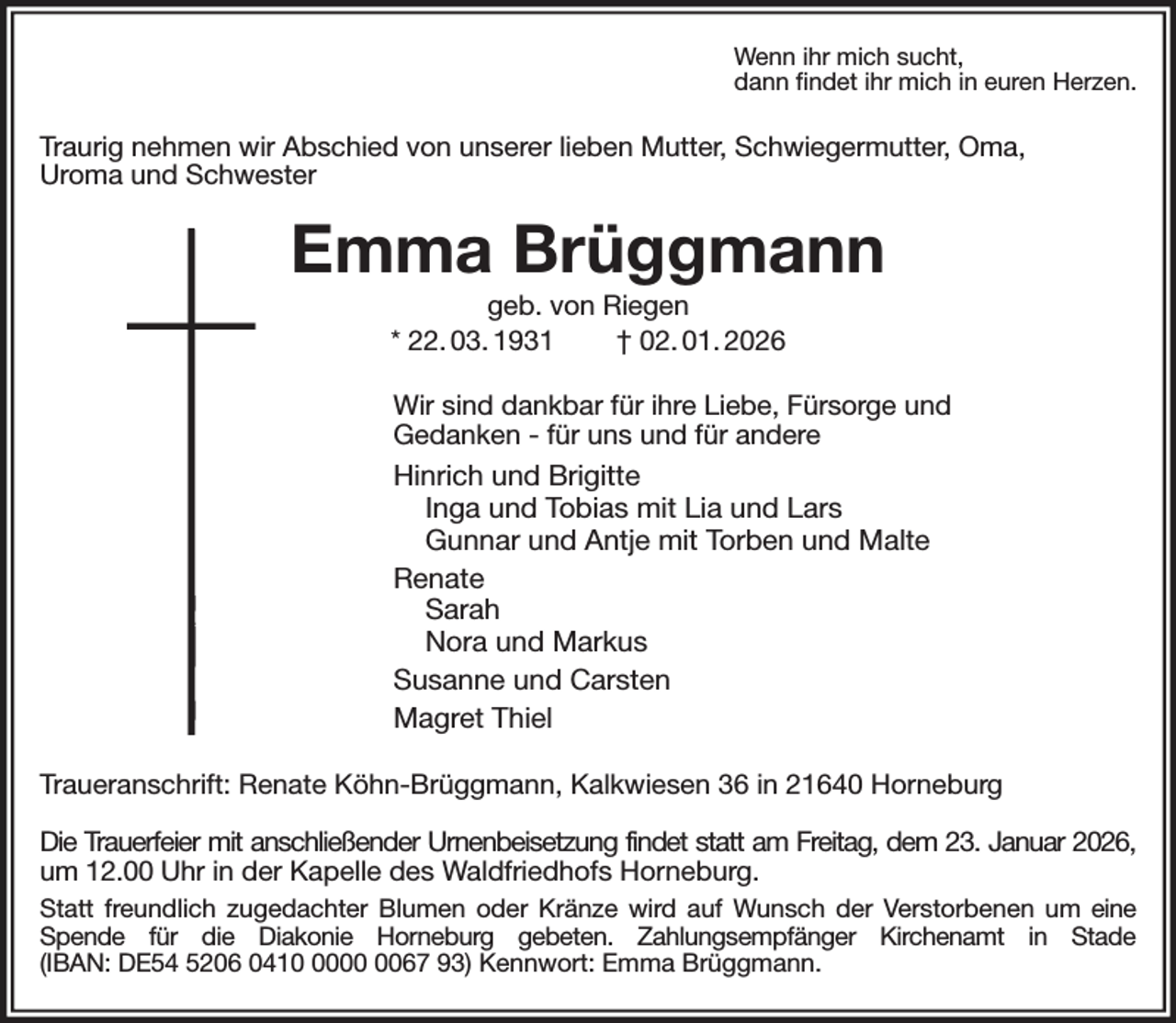 <p>Wenn ihr mich sucht,<br />dann findet ihr mich in euren Herzen.<br />Traurig nehmen wir Abschied von unserer lieben Mutter, Schwiegermutter, Oma,<br />Uroma und Schwester<br />Emma Brüggmann<br />geb. von Riegen<br />* 22. 03. 1931 † 02. 01. 2026<br />Wir sind dankbar für ihre Liebe, Fürsorge und<br />Gedanken - für uns und für andere<br />Hinrich und Brigitte<br />Inga und Tobias mit Lia und Lars<br />Gunnar und Antje mit Torben und Malte<br />Renate<br />Sarah<br />Nora und Markus<br />Susanne und Carsten<br />Magret Thiel<br />Traueranschrift: Renate Köhn-Brüggmann, Kalkwiesen 36 in 21640 Horneburg</p><p>Die Trauerfeier mit anschließender Urnenbeisetzung findet statt am Freitag, dem 23. Januar 2026,<br />um 12.00 Uhr in der Kapelle des Waldfriedhofs Horneburg.<br />Statt freundlich zugedachter Blumen oder Kränze wird auf Wunsch der Verstorbenen um eine Spende für die Diakonie Horneburg gebeten. Zahlungsempfänger Kirchenamt in Stade<br />(IBAN: DE54 5206 0410 0000 0067 93) Kennwort: Emma Brüggmann.</p>