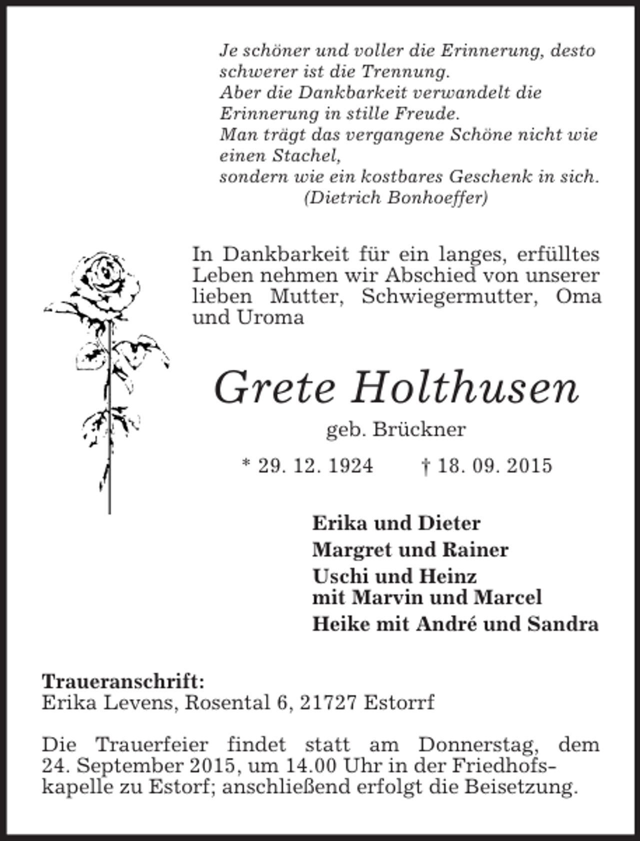 <p>Je schöner und voller die Erinnerung, desto schwerer ist die Trennung.<br />Aber die Dankbarkeit verwandelt die<br />Erinnerung in stille Freude.<br />Man trägt das vergangene Schöne nicht wie<br />einen Stachel,<br />sondern wie ein kostbares Geschenk in sich.<br />(Dietrich Bonhoeffer)<br />In Dankbarkeit für ein langes, erfülltes Leben nehmen wir Abschied von unserer lieben Mutter, Schwiegermutter, Oma und Uroma<br />Grete Holthusen<br />geb. Brückner<br />* 29. 12. 1924 † 18. 09. 2015<br />Erika und Dieter<br />Margret und Rainer<br />Uschi und Heinz<br />mit Marvin und Marcel<br />Heike mit André und Sandra<br />Traueranschrift:<br />Erika Levens, Rosental 6, 21727 Estorrf<br />Die Trauerfeier findet statt am Donnerstag, dem<br />24. September 2015, um 14.00 Uhr in der Friedhofs-<br />kapelle zu Estorf; anschließend erfolgt die Beisetzung.</p>