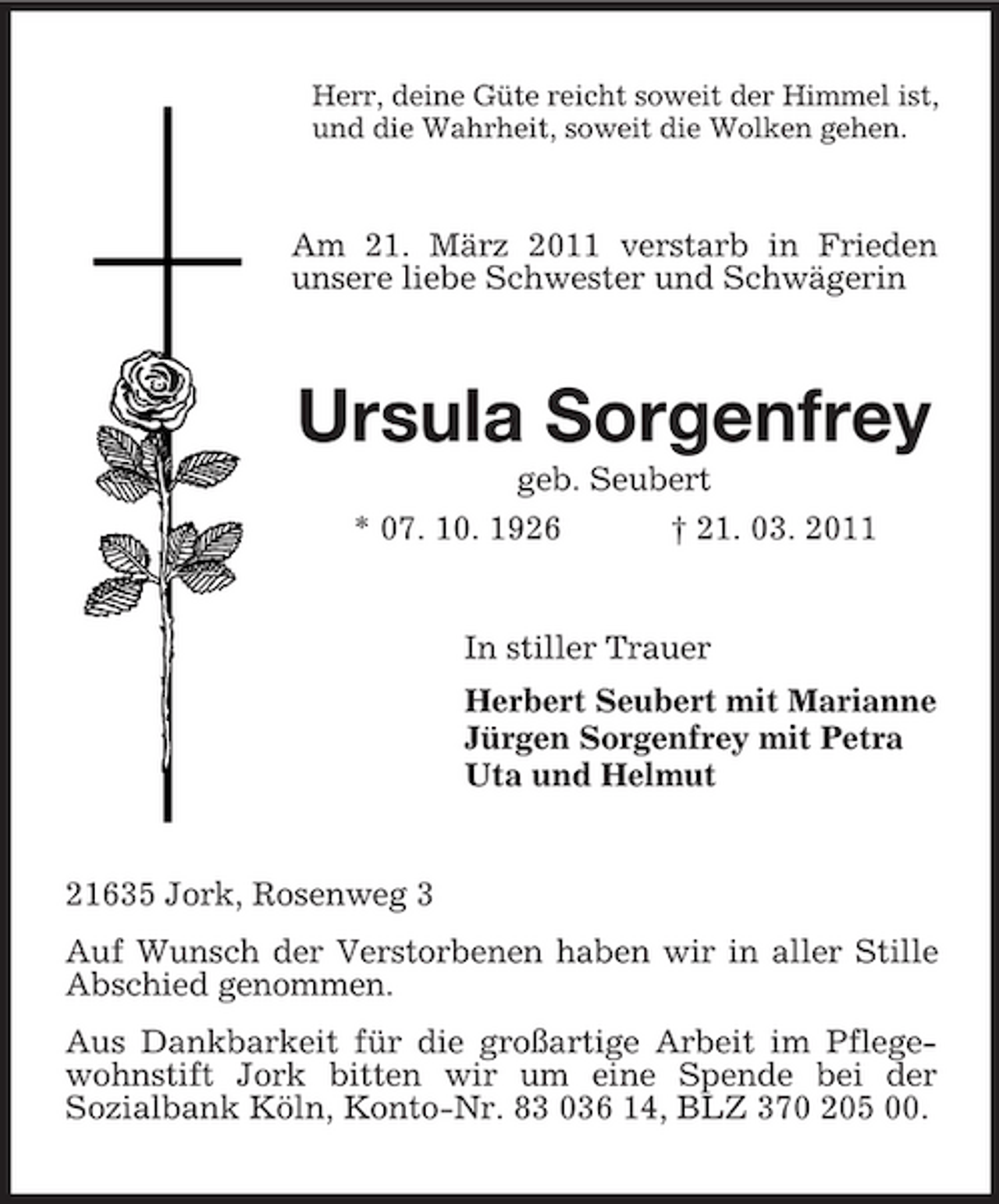 <p>Herr, deine Güte reicht soweit der Himmel ist, und die Wahrheit, soweit die Wolken gehen.</p><p>Am 21. März 2011 verstarb in Frieden unsere liebe Schwester und Schwägerin</p><p>Ursula Sorgenfrey<br />geb. Seubert * 07. 10. 1926 † 21. 03. 2011 In stiller Trauer Herbert Seubert mit Marianne Jürgen Sorgenfrey mit Petra Uta und Helmut</p><p>21635 Jork, Rosenweg 3 Auf Wunsch der Verstorbenen haben wir in aller Stille Abschied genommen. Aus Dankbarkeit für die großartige Arbeit im Pflegewohnstift Jork bitten wir um eine Spende bei der Sozialbank Köln, Konto-Nr. 83 036 14, BLZ 370 205 00.</p>