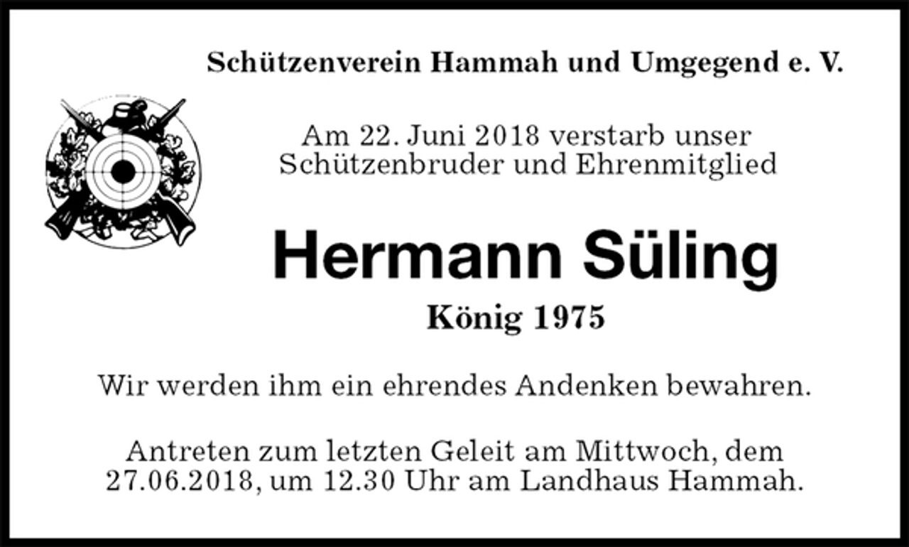 <p>Schützenverein Hammah und Umgegend e. V.</p><p>Am 22. Juni 2018 verstarb unser<br />Schützenbruder und Ehrenmitglied<br />Hermann Süling<br />König 1975<br />Wir werden ihm ein ehrendes Andenken bewahren.<br />Antreten zum letzten Geleit am Mittwoch, dem<br />27.06.2018, um 12.30 Uhr am Landhaus Hammah.</p>
