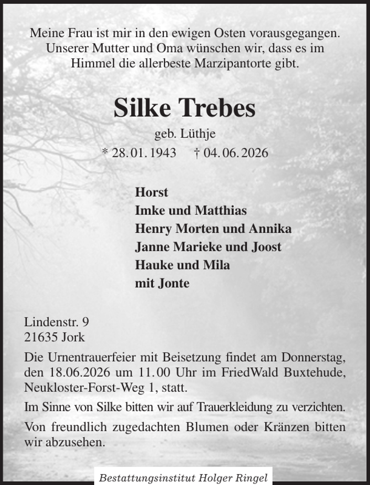 <p>Meine Frau ist mir in den ewigen Osten vorausgegangen.<br />Unserer Mutter und Oma wünschen wir, dass es im<br />Himmel die allerbeste Marzipantorte gibt.<br />Silke Trebes<br />geb. Lüthje<br />* 28. 01. 1943 † 04. 06. 2026<br />Horst<br />Imke und Matthias<br />Henry Morten und Annika<br />Janne Marieke und Joost<br />Hauke und Mila<br />mit Jonte<br />Lindenstr. 9<br />21635 Jork<br />Die Urnentrauerfeier mit Beisetzung findet am Donnerstag, den 18.06.2026 um 11. 00 Uhr im FriedWald Buxtehude, Neukloster-Forst-Weg 1, statt.<br />Im Sinne von Silke bitten wir auf Trauerkleidung zu verzichten.<br />Von freundlich zugedachten Blumen oder Kränzen bitten wir abzusehen.<br />Bestattungsinstitut Holger Ringel</p>