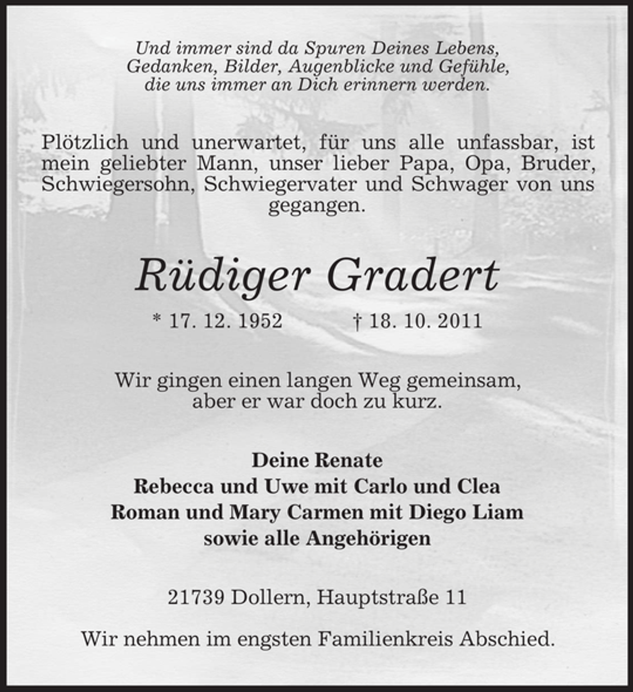 <p>Und immer sind da Spuren Deines Lebens,<br />Gedanken, Bilder, Augenblicke und Gefühle,<br />die uns immer an Dich erinnern werden.</p><p>Plötzlich und unerwartet, für uns alle unfassbar, ist<br />mein geliebter Mann, unser lieber Papa, Opa, Bruder,<br />Schwiegersohn, Schwiegervater und Schwager von uns<br />gegangen.</p><p>Rüdiger Gradert<br />* 17. 12. 1952</p><p>† 18. 10. 2011</p><p>Wir gingen einen langen Weg gemeinsam,<br />aber er war doch zu kurz.<br />Deine Renate<br />Rebecca und Uwe mit Carlo und Clea<br />Roman und Mary Carmen mit Diego Liam<br />sowie alle Angehörigen<br />21739 Dollern, Hauptstraße 11<br />Wir nehmen im engsten Familienkreis Abschied.</p>
