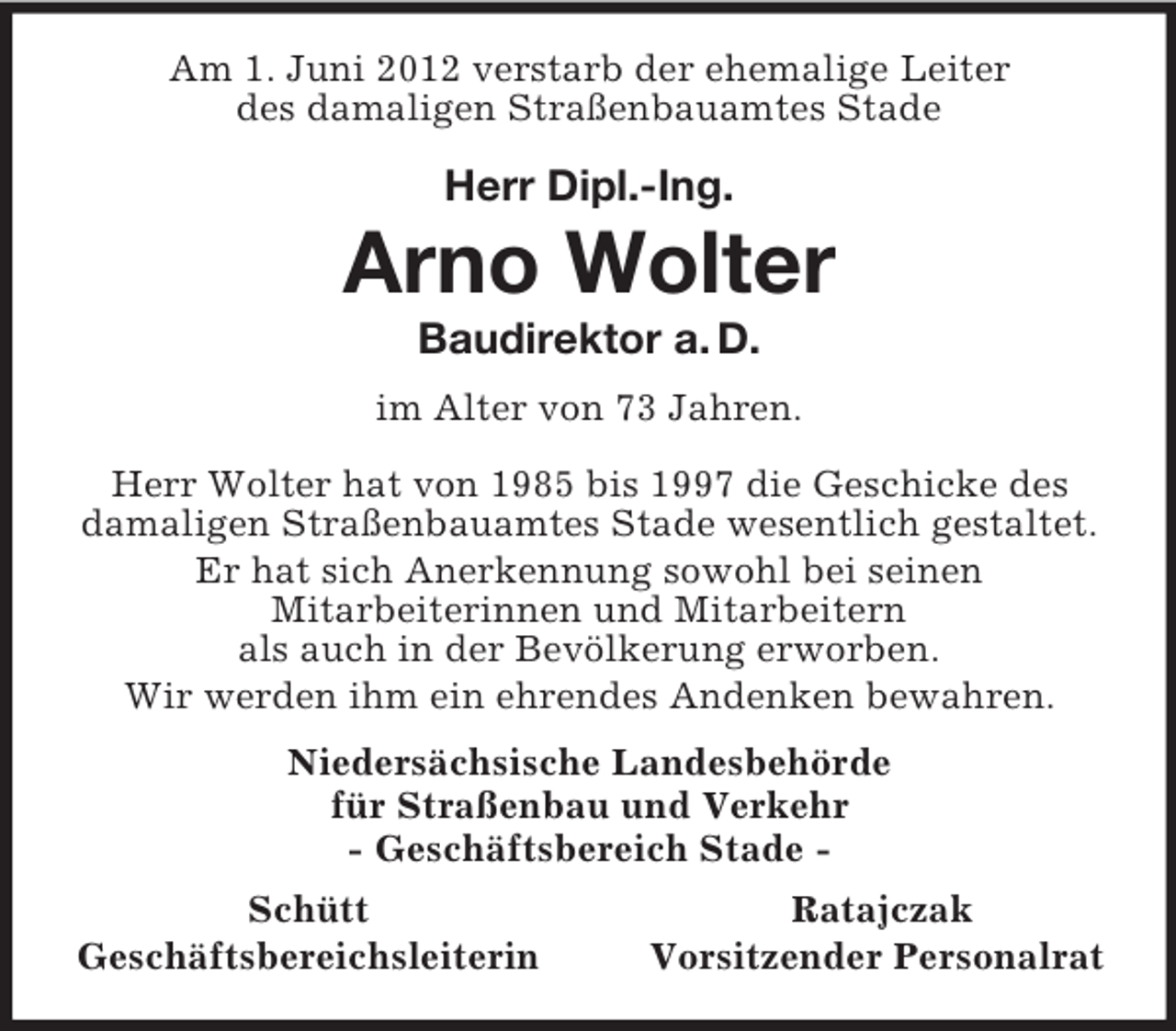 <p>Am 1. Juni 2012 verstarb der ehemalige Leiter<br />des damaligen Straßenbauamtes Stade<br />Herr Dipl.-Ing.<br />Arno Wolter<br />Baudirektor a. D.<br />im Alter von 73 Jahren.<br />Herr Wolter hat von 1985 bis 1997 die Geschicke des damaligen Straßenbauamtes Stade wesentlich gestaltet. Er hat sich Anerkennung sowohl bei seinen<br />Mitarbeiterinnen und Mitarbeitern<br />als auch in der Bevölkerung erworben.<br />Wir werden ihm ein ehrendes Andenken bewahren.<br />Niedersächsische Landesbehörde<br />für Straßenbau und Verkehr<br />- Geschäftsbereich Stade -<br />Schütt Ratajczak<br />Geschäftsbereichsleiterin Vorsitzender Personalrat</p>