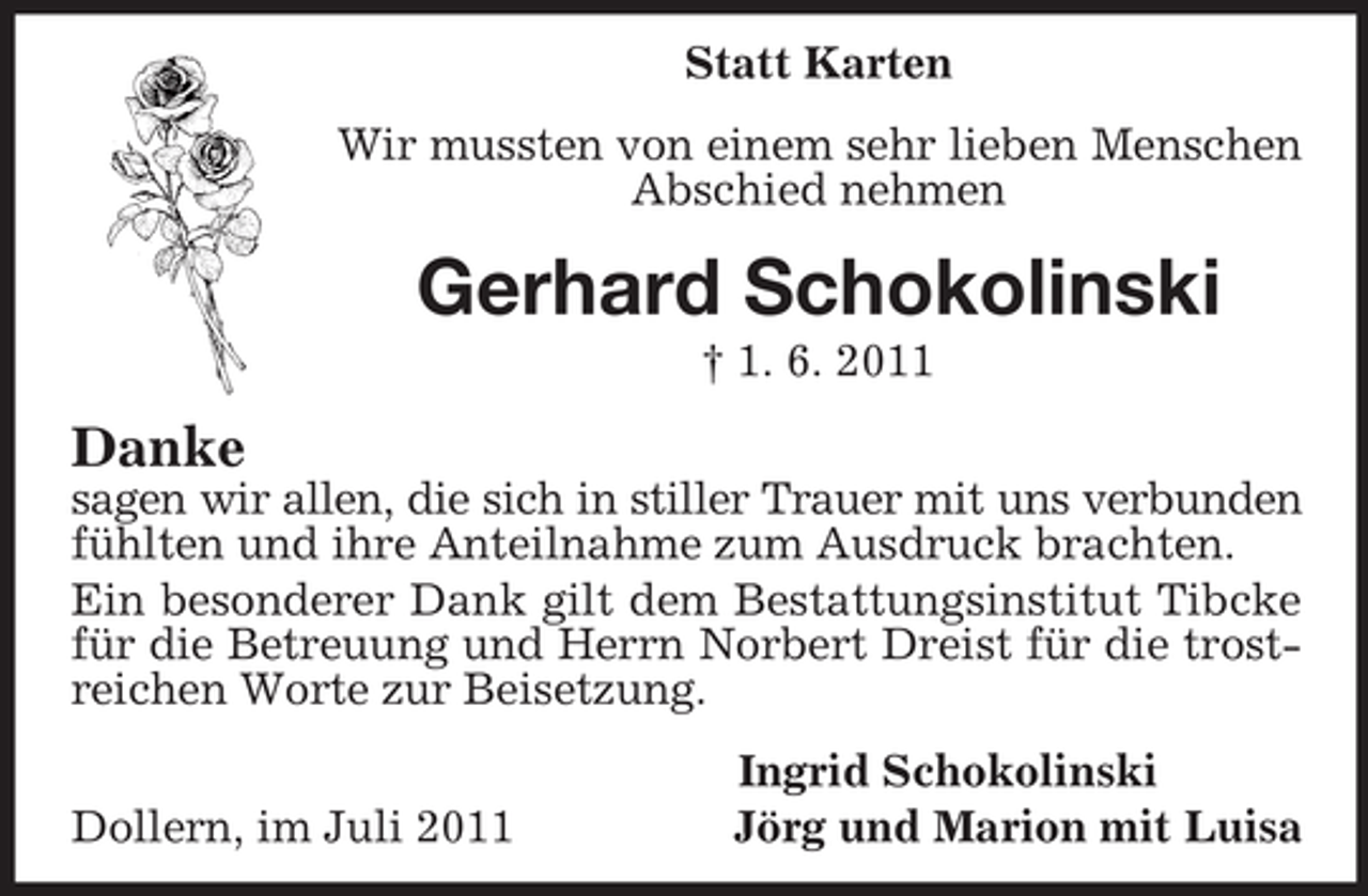 <p>Statt Karten<br />Wir mussten von einem sehr lieben Menschen Abschied nehmen<br />Gerhard Schokolinski<br />† 1. 6. 2011<br />Danke<br />sagen wir allen, die sich in stiller Trauer mit uns verbunden<br />fühlten und ihre Anteilnahme zum Ausdruck brachten.<br />Ein besonderer Dank gilt dem Bestattungsinstitut Tibcke für die Betreuung und Herrn Norbert Dreist für die trostreichen Worte zur Beisetzung.<br />Ingrid Schokolinski<br />Dollern, im Juli 2011 Jörg und Marion mit Luisa</p>