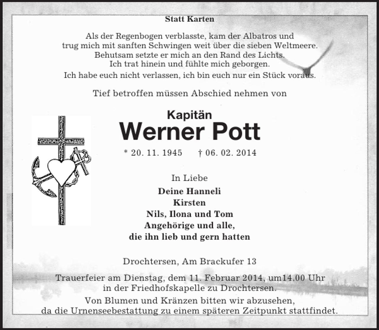 <p>Statt Karten<br />Als der Regenbogen verblasste, kam der Albatros und<br />trug mich mit sanften Schwingen weit über die sieben Weltmeere.<br />Behutsam setzte er mich an den Rand des Lichts.<br />Ich trat hinein und fühlte mich geborgen.<br />Ich habe euch nicht verlassen, ich bin euch nur ein Stück voraus.<br />Tief betroffen müssen Abschied nehmen von<br />Kapitän<br />Werner Pott<br />* 20. 11. 1945 † 06. 02. 2014<br />In Liebe<br />Deine Hanneli<br />Kirsten<br />Nils, Ilona und Tom<br />Angehörige und alle,<br />die ihn lieb und gern hatten<br />Drochtersen, Am Brackufer 13<br />Trauerfeier am Dienstag, dem 11. Februar 2014, um14.00 Uhr<br />in der Friedhofskapelle zu Drochtersen.<br />Von Blumen und Kränzen bitten wir abzusehen,<br />da die Urnenseebestattung zu einem späteren Zeitpunkt stattfindet.</p>