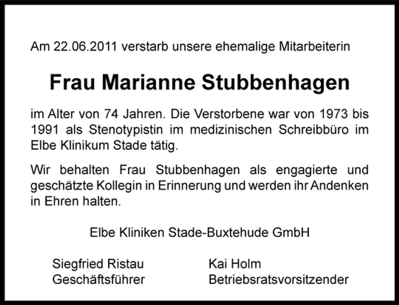 <p>Am 22.06.2011 verstarb unsere ehemalige Mitarbeiterin</p><p>Frau Marianne Stubbenhagen<br />im Alter von 74 Jahren. Die Verstorbene war von 1973 bis<br />1991 als Stenotypistin im medizinischen Schreibbüro im<br />Elbe Klinikum Stade tätig.<br />Wir behalten Frau Stubbenhagen als engagierte und<br />geschätzte Kollegin in Erinnerung und werden ihr Andenken<br />in Ehren halten.<br />Elbe Kliniken Stade5Buxtehude GmbH<br />Siegfried Ristau<br />Geschäftsführer</p><p>Kai Holm<br />Betriebsratsvorsitzender</p>