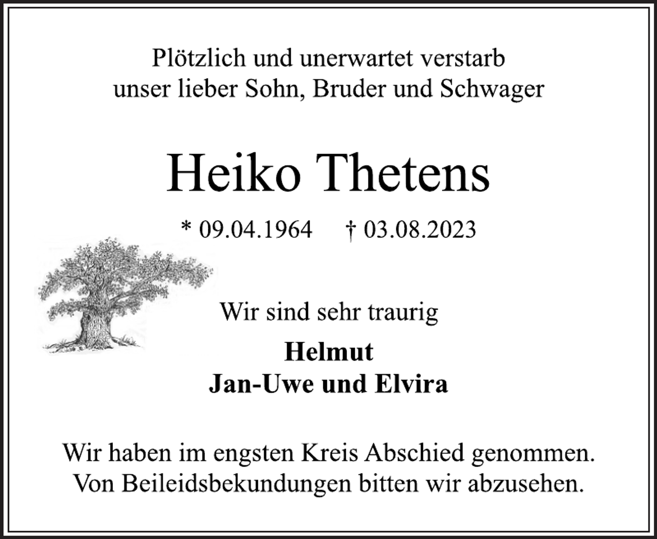 <p>Plötzlich und unerwartet verstarb<br />unser lieber Sohn, Bruder und Schwager<br />Heiko Thetens<br />* 09.04.1964 † 03.08.2023<br />Wir sind sehr traurig<br />Helmut<br />Jan-Uwe und Elvira<br />Wir haben im engsten Kreis Abschied genommen.<br />Von Beileidsbekundungen bitten wir abzusehen.</p>