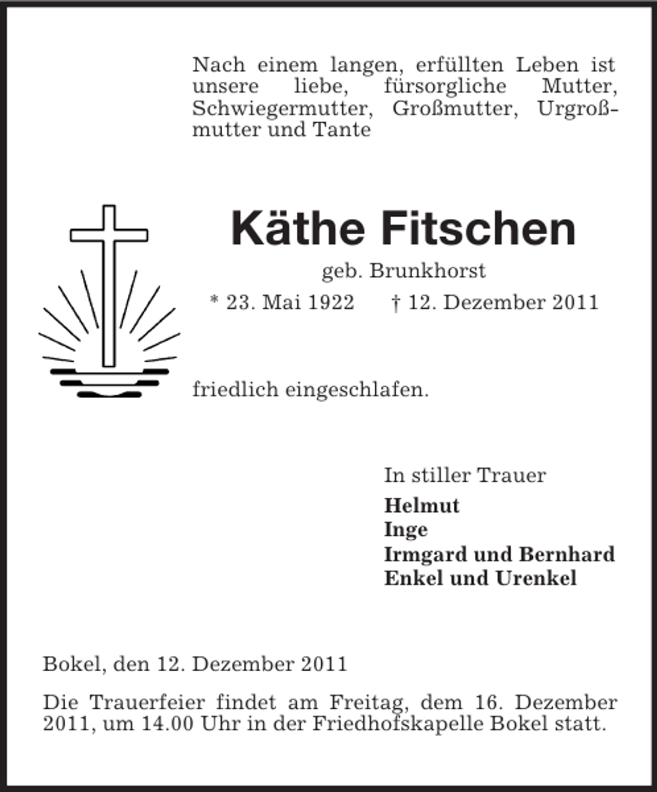 <p>Nach einem langen, erfüllten Leben ist<br />unsere<br />liebe,<br />fürsorgliche<br />Mutter,<br />Schwiegermutter, Großmutter, Urgroßmutter und Tante</p><p>Käthe Fitschen<br />geb. Brunkhorst<br />* 23. Mai 1922<br />† 12. Dezember 2011</p><p>friedlich eingeschlafen.</p><p>In stiller Trauer<br />Helmut<br />Inge<br />Irmgard und Bernhard<br />Enkel und Urenkel</p><p>Bokel, den 12. Dezember 2011<br />Die Trauerfeier findet am Freitag, dem 16. Dezember<br />2011, um 14.00 Uhr in der Friedhofskapelle Bokel statt.</p>