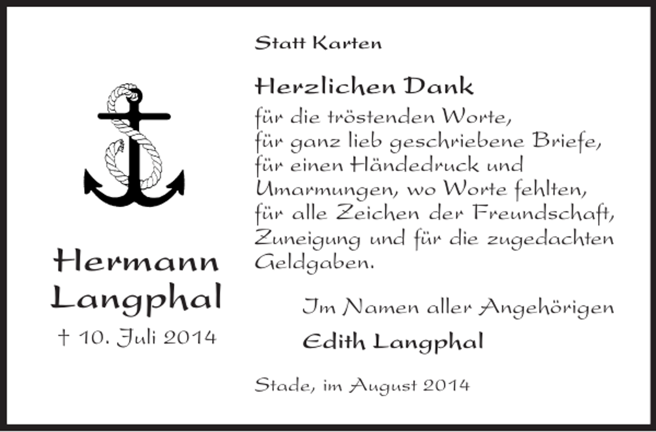 <p>Hermann<br />Langphal<br />† 10. Juli 2014<br />Statt Karten<br />Herzlichen Dank<br />für die tröstenden Worte,<br />für ganz lieb geschriebene Briefe,<br />für einen Händedruck und<br />Umarmungen, wo Worte fehlten,<br />für alle Zeichen der Freundschaft, Zuneigung und für die zugedachten<br />Geldgaben.<br />Im Namen aller Angehörigen<br />Edith Langphal<br />Stade, im August 2014</p>