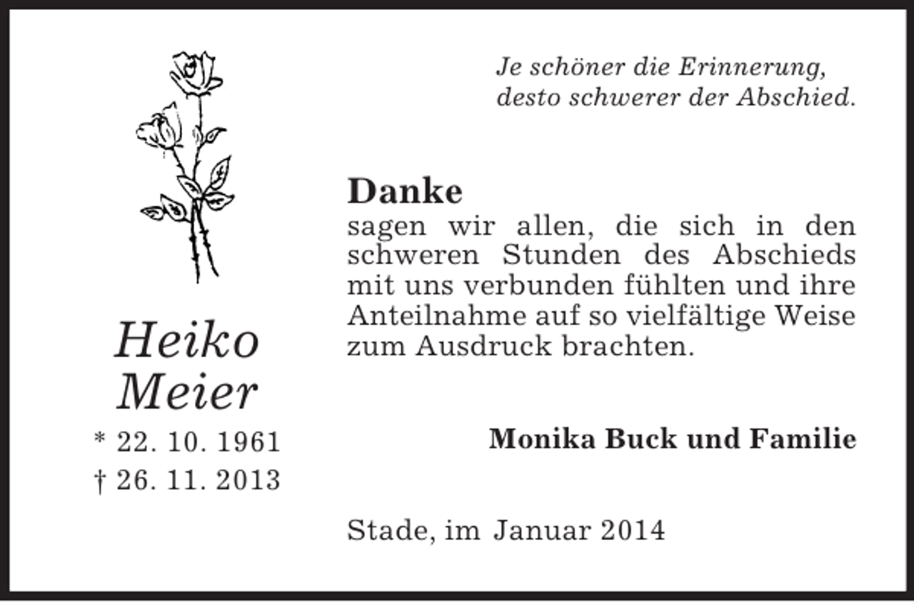 <p>Heiko<br />Meier<br />* 22. 10. 1961<br />† 26. 11. 2013<br />Je schöner die Erinnerung,<br />desto schwerer der Abschied.<br />Danke<br />sagen wir allen, die sich in den schweren Stunden des Abschieds mit uns verbunden fühlten und ihre Anteilnahme auf so vielfältige Weise<br />zum Ausdruck brachten.<br />Monika Buck und Familie<br />Stade, im Januar 2014</p>