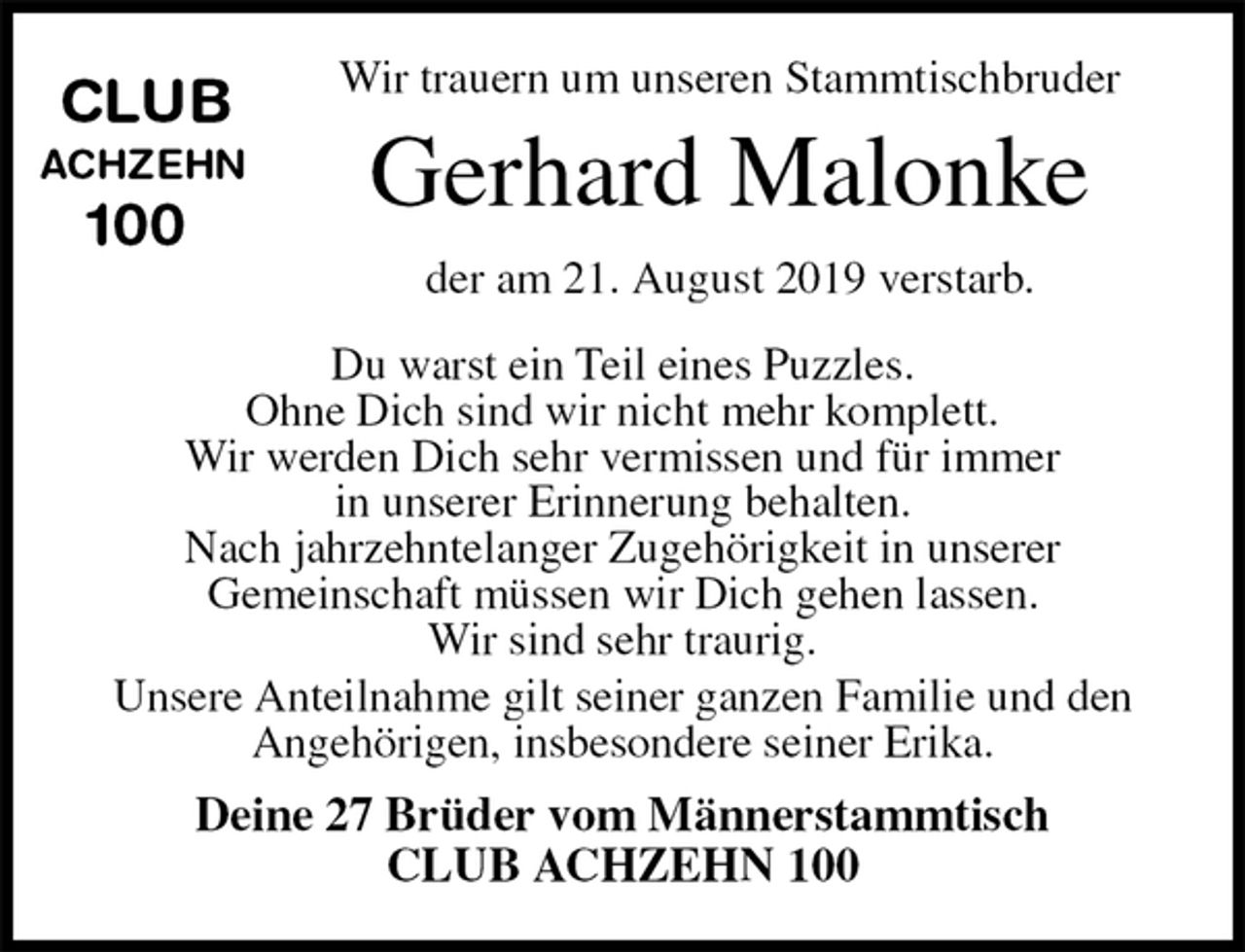 <p>Wir trauern um unseren Stammtischbruder<br />Gerhard Malonke<br />der am 21. August 2019 verstarb.</p><p>Du warst ein Teil eines Puzzles.<br />Ohne Dich sind wir nicht mehr komplett.<br />Wir werden Dich sehr vermissen und für immer<br />in unserer Erinnerung behalten.<br />Nach jahrzehntelanger Zugehörigkeit in unserer<br />Gemeinschaft müssen wir Dich gehen lassen.<br />Wir sind sehr traurig.<br />Unsere Anteilnahme gilt seiner ganzen Familie und den Angehörigen, insbesondere seiner Erika.<br />Deine 27 Brüder vom Männerstammtisch<br />CLUB ACHZEHN 100</p><p>CLUB<br />ACHZEHN<br />100</p>