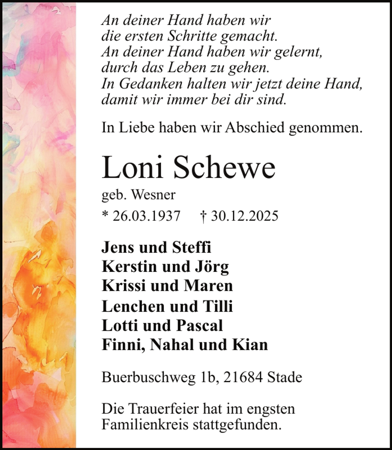 <p>An deiner Hand haben wir<br />die ersten Schritte gemacht.<br />An deiner Hand haben wir gelernt,<br />durch das Leben zu gehen.<br />In Gedanken halten wir jetzt deine Hand,<br />damit wir immer bei dir sind.<br />In Liebe haben wir Abschied genommen.</p><p>Loni Schewe</p><p>geb. Wesner<br />* 26.03.1937</p><p>† 30.12.2025</p><p>Jens und Steffi<br />Kerstin und Jörg<br />Krissi und Maren<br />Lenchen und Tilli<br />Lotti und Pascal<br />Finni, Nahal und Kian<br />Buerbuschweg 1b, 21684 Stade<br />Die Trauerfeier hat im engsten<br />Familienkreis stattgefunden.</p>