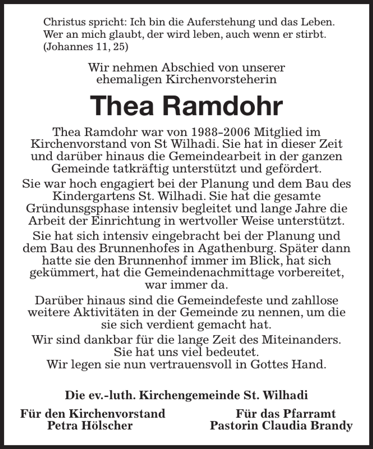 <p>Christus spricht: Ich bin die Auferstehung und das Leben.<br />Wer an mich glaubt, der wird leben, auch wenn er stirbt.<br />(Johannes 11, 25)<br />Wir nehmen Abschied von unserer<br />ehemaligen Kirchenvorsteherin<br />Thea Ramdohr<br />Thea Ramdohr war von 1988-2006 Mitglied im<br />Kirchenvorstand von St Wilhadi. Sie hat in dieser Zeit und darüber hinaus die Gemeindearbeit in der ganzen Gemeinde tatkräftig unterstützt und gefördert.<br />Sie war hoch engagiert bei der Planung und dem Bau des Kindergartens St. Wilhadi. Sie hat die gesamte<br />Gründunsgsphase intensiv begleitet und lange Jahre die Arbeit der Einrichtung in wertvoller Weise unterstützt.<br />Sie hat sich intensiv eingebracht bei der Planung und dem Bau des Brunnenhofes in Agathenburg. Später dann hatte sie den Brunnenhof immer im Blick, hat sich<br />gekümmert, hat die Gemeindenachmittage vorbereitet, war immer da.<br />Darüber hinaus sind die Gemeindefeste und zahllose<br />weitere Aktivitäten in der Gemeinde zu nennen, um die sie sich verdient gemacht hat.<br />Wir sind dankbar für die lange Zeit des Miteinanders.<br />Sie hat uns viel bedeutet.<br />Wir legen sie nun vertrauensvoll in Gottes Hand.</p><p>Die ev.-luth. Kirchengemeinde St. Wilhadi<br />Für den Kirchenvorstand Für das Pfarramt<br />Petra Hölscher Pastorin Claudia Brandy</p>